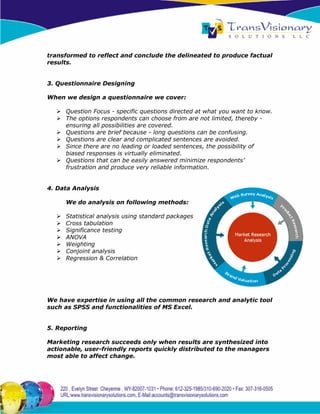 transformed to reflect and conclude the delineated to produce factual
results.


3. Questionnaire Designing

When we design a questionnaire we cover:

     Question Focus - specific questions directed at what you want to know.
     The options respondents can choose from are not limited, thereby -
     ensuring all possibilities are covered.
     Questions are brief because - long questions can be confusing.
     Questions are clear and complicated sentences are avoided.
     Since there are no leading or loaded sentences, the possibility of
     biased responses is virtually eliminated.
     Questions that can be easily answered minimize respondents’
     frustration and produce very reliable information.


4. Data Analysis

     We do analysis on following methods:

     Statistical analysis using standard packages
     Cross tabulation
     Significance testing
     ANOVA
     Weighting
     Conjoint analysis
     Regression & Correlation




We have expertise in using all the common research and analytic tool
such as SPSS and functionalities of MS Excel.


5. Reporting

Marketing research succeeds only when results are synthesized into
actionable, user-friendly reports quickly distributed to the managers
most able to affect change.
 