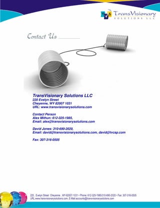 TransVisionary Solutions LLC
220 Evelyn Street
Cheyenne, WY 82007 1031
URL: www.transvisionarysolutions.com

Contact Person
Alex Mithun: 612-325-1985,
Email: alex@transvisionarysolutions.com

David Jones: 310-690-2020,
Email: david@transvisionarysolutions.com, david@tvcsp.com

Fax: 307-316-0505
 