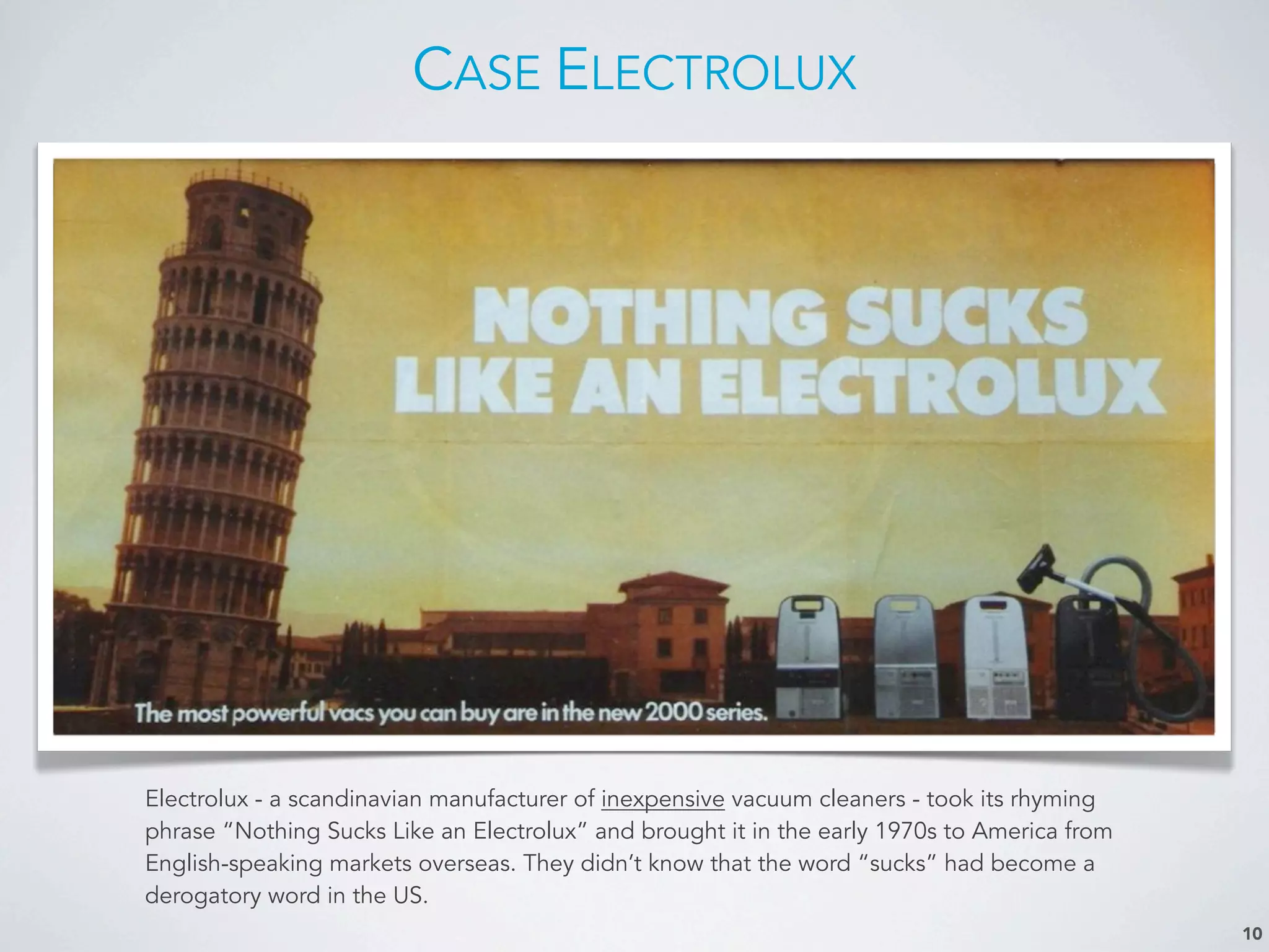 CASE ELECTROLUX
10
Electrolux - a scandinavian manufacturer of inexpensive vacuum cleaners - took its rhyming
phrase “Nothing Sucks Like an Electrolux” and brought it in the early 1970s to America from
English-speaking markets overseas. They didn’t know that the word “sucks” had become a
derogatory word in the US.
 