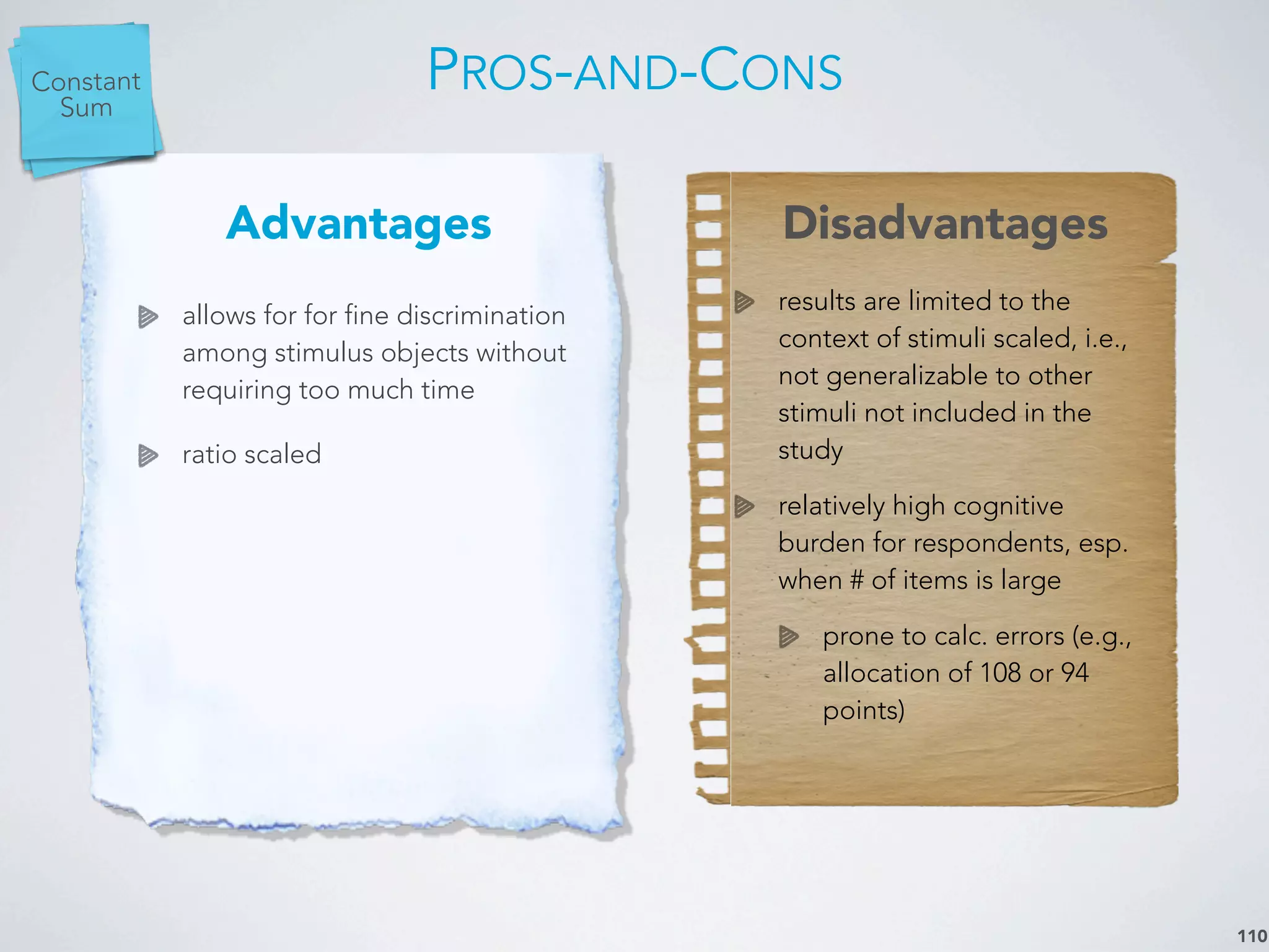 PROS-AND-CONS
110
Advantages Disadvantages
allows for for fine discrimination
among stimulus objects without
requiring too much time
ratio scaled
results are limited to the
context of stimuli scaled, i.e.,
not generalizable to other
stimuli not included in the
study
relatively high cognitive
burden for respondents, esp.
when # of items is large
prone to calc. errors (e.g.,
allocation of 108 or 94
points)
Paired
Comp.Rank
Order
Constant
Sum
 