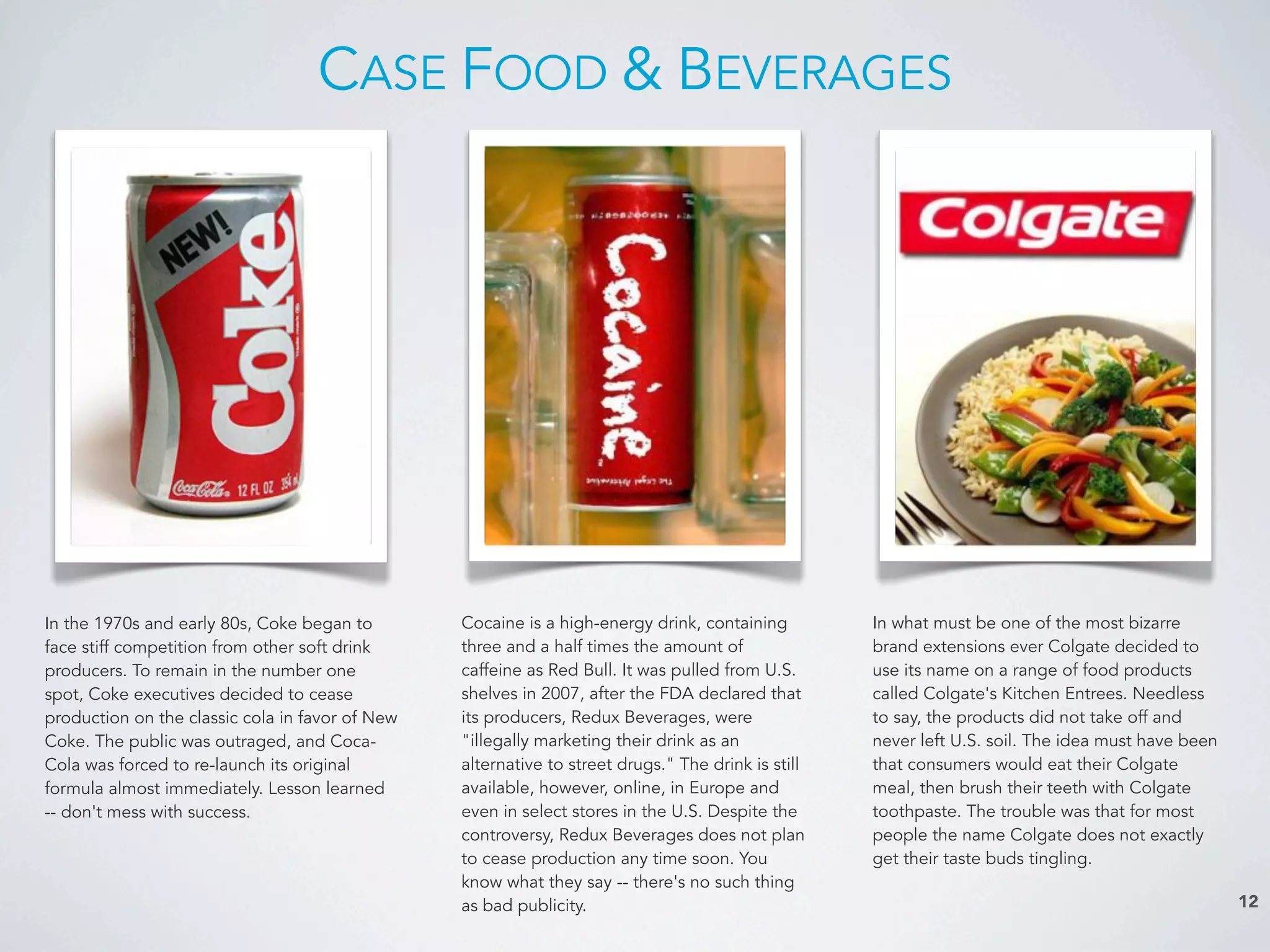 CASE FOOD & BEVERAGES
12
In what must be one of the most bizarre
brand extensions ever Colgate decided to
use its name on a range of food products
called Colgate's Kitchen Entrees. Needless
to say, the products did not take off and
never left U.S. soil. The idea must have been
that consumers would eat their Colgate
meal, then brush their teeth with Colgate
toothpaste. The trouble was that for most
people the name Colgate does not exactly
get their taste buds tingling.
In the 1970s and early 80s, Coke began to
face stiff competition from other soft drink
producers. To remain in the number one
spot, Coke executives decided to cease
production on the classic cola in favor of New
Coke. The public was outraged, and Coca-
Cola was forced to re-launch its original
formula almost immediately. Lesson learned
-- don't mess with success.
Cocaine is a high-energy drink, containing
three and a half times the amount of
caffeine as Red Bull. It was pulled from U.S.
shelves in 2007, after the FDA declared that
its producers, Redux Beverages, were
"illegally marketing their drink as an
alternative to street drugs." The drink is still
available, however, online, in Europe and
even in select stores in the U.S. Despite the
controversy, Redux Beverages does not plan
to cease production any time soon. You
know what they say -- there's no such thing
as bad publicity.
 
