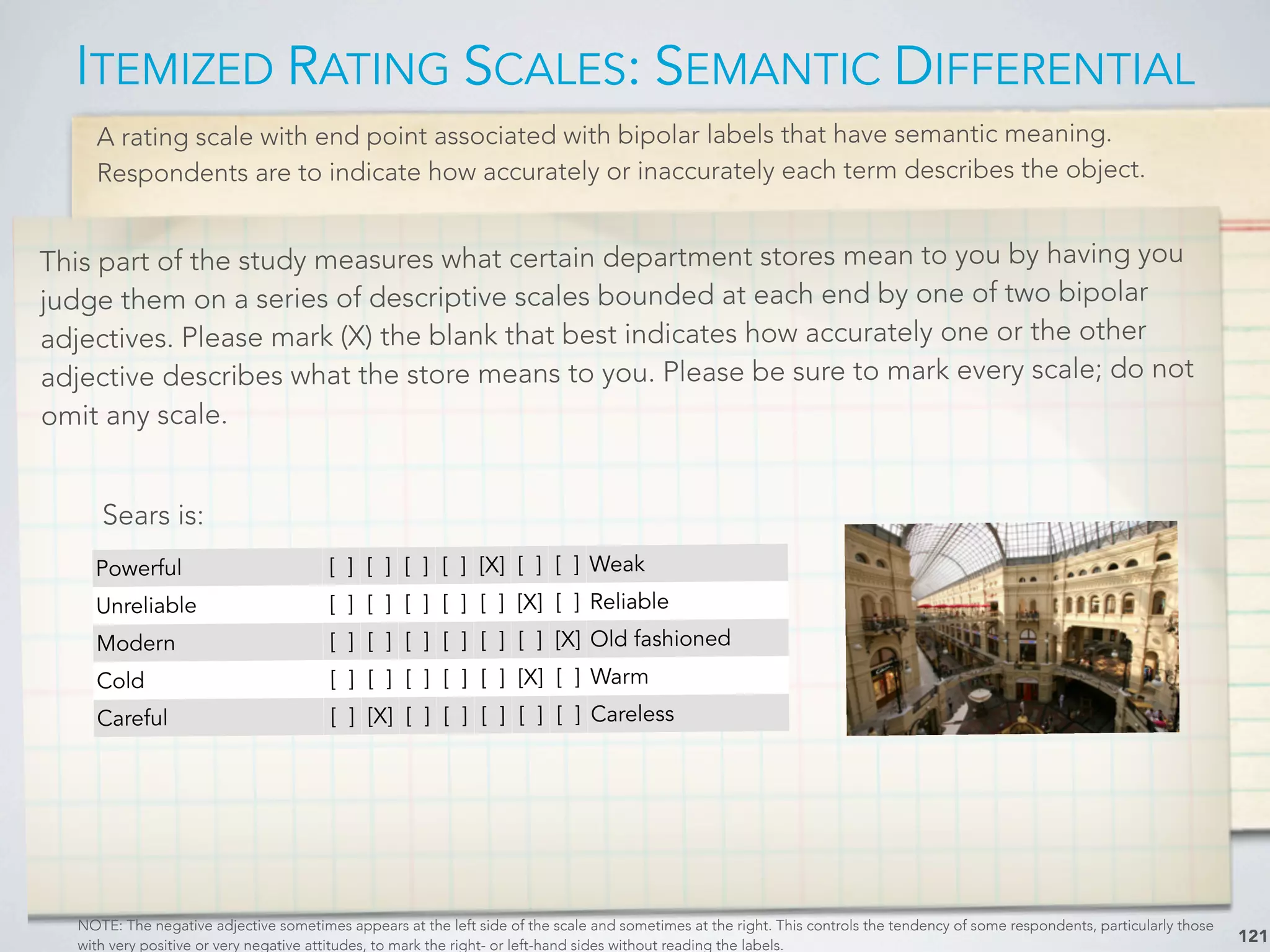 A rating scale with end point associated with bipolar labels that have semantic meaning.
Respondents are to indicate how accurately or inaccurately each term describes the object.
ITEMIZED RATING SCALES: SEMANTIC DIFFERENTIAL
121
This part of the study measures what certain department stores mean to you by having you
judge them on a series of descriptive scales bounded at each end by one of two bipolar
adjectives. Please mark (X) the blank that best indicates how accurately one or the other
adjective describes what the store means to you. Please be sure to mark every scale; do not
omit any scale.
NOTE: The negative adjective sometimes appears at the left side of the scale and sometimes at the right. This controls the tendency of some respondents, particularly those
with very positive or very negative attitudes, to mark the right- or left-hand sides without reading the labels.
Powerful [ ] [ ] [ ] [ ] [X] [ ] [ ] Weak
Unreliable [ ] [ ] [ ] [ ] [ ] [X] [ ] Reliable
Modern [ ] [ ] [ ] [ ] [ ] [ ] [X] Old fashioned
Cold [ ] [ ] [ ] [ ] [ ] [X] [ ] Warm
Careful [ ] [X] [ ] [ ] [ ] [ ] [ ] Careless
Sears is:
 