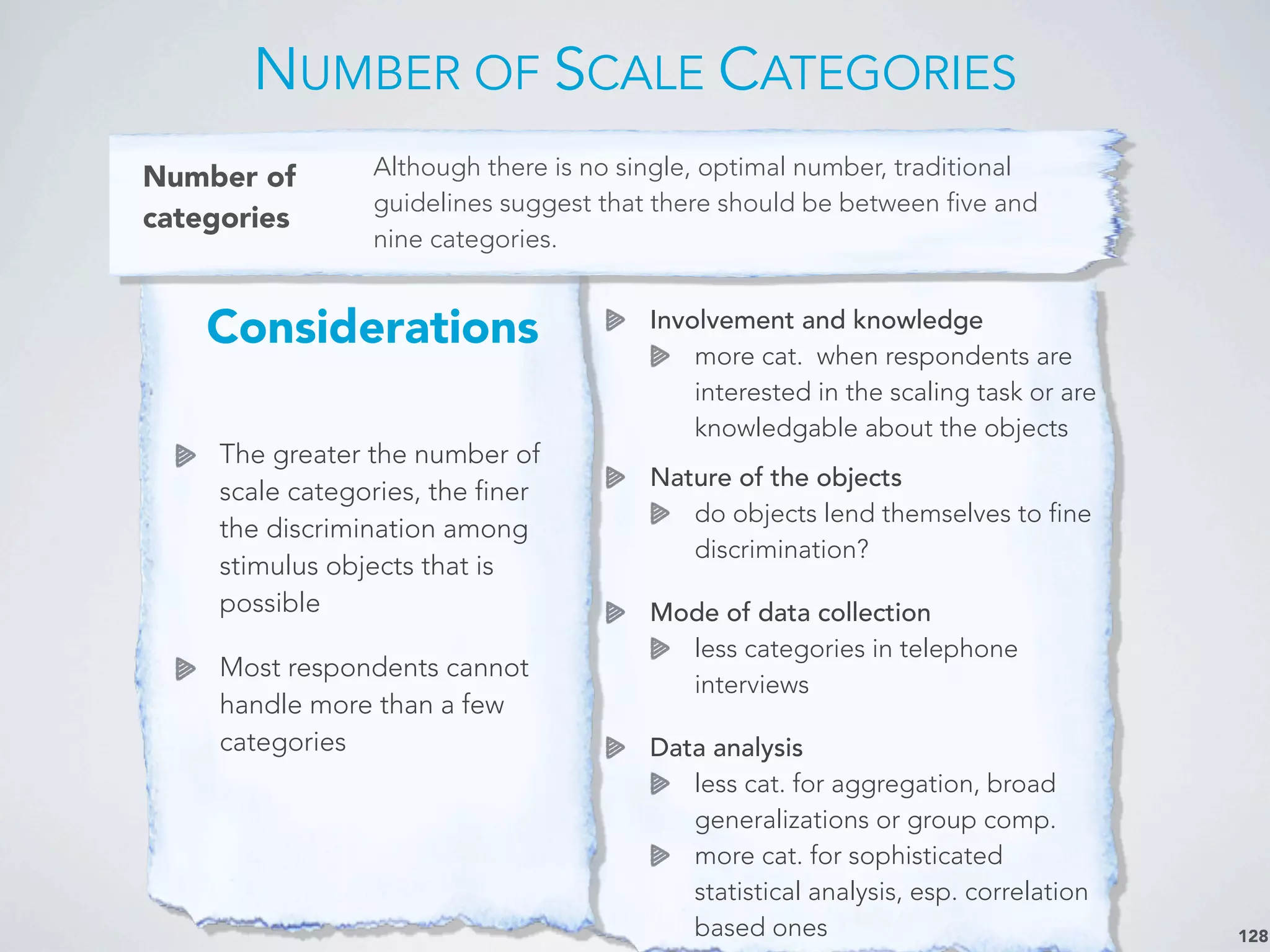 Involvement and knowledge
more cat. when respondents are
interested in the scaling task or are
knowledgable about the objects
Nature of the objects
do objects lend themselves to fine
discrimination?
Mode of data collection
less categories in telephone
interviews
Data analysis
less cat. for aggregation, broad
generalizations or group comp.
more cat. for sophisticated
statistical analysis, esp. correlation
based ones
Considerations
The greater the number of
scale categories, the finer
the discrimination among
stimulus objects that is
possible
Most respondents cannot
handle more than a few
categories
NUMBER OF SCALE CATEGORIES
128
Number of
categories
Although there is no single, optimal number, traditional
guidelines suggest that there should be between five and
nine categories.
 