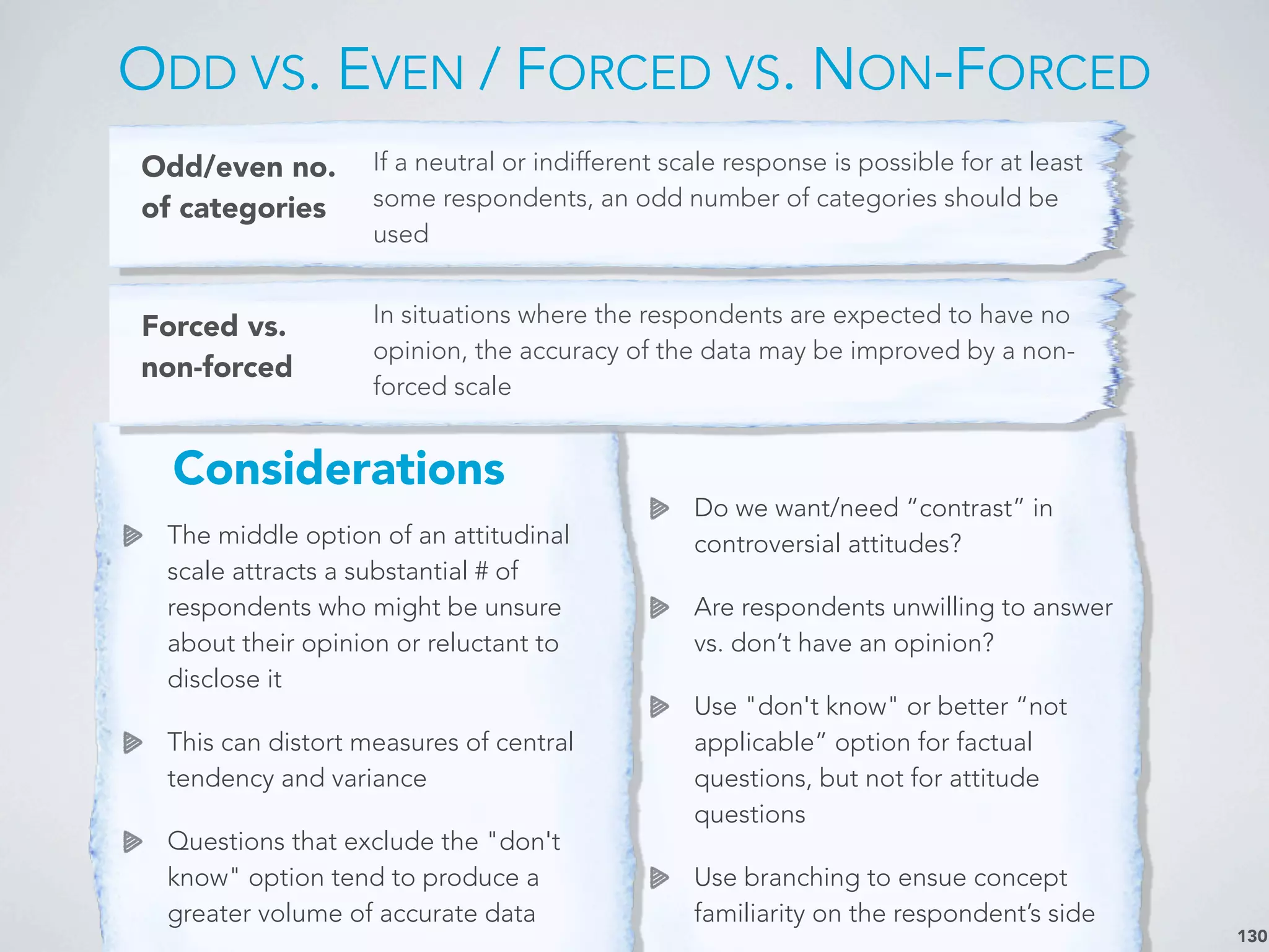 The middle option of an attitudinal
scale attracts a substantial # of
respondents who might be unsure
about their opinion or reluctant to
disclose it
This can distort measures of central
tendency and variance
Questions that exclude the "don't
know" option tend to produce a
greater volume of accurate data
ODD VS. EVEN / FORCED VS. NON-FORCED
130
Odd/even no.
of categories
If a neutral or indifferent scale response is possible for at least
some respondents, an odd number of categories should be
used
Forced vs.
non-forced
In situations where the respondents are expected to have no
opinion, the accuracy of the data may be improved by a non-
forced scale
Do we want/need “contrast” in
controversial attitudes?
Are respondents unwilling to answer
vs. don’t have an opinion?
Use "don't know" or better “not
applicable” option for factual
questions, but not for attitude
questions
Use branching to ensue concept
familiarity on the respondent’s side
Considerations
 