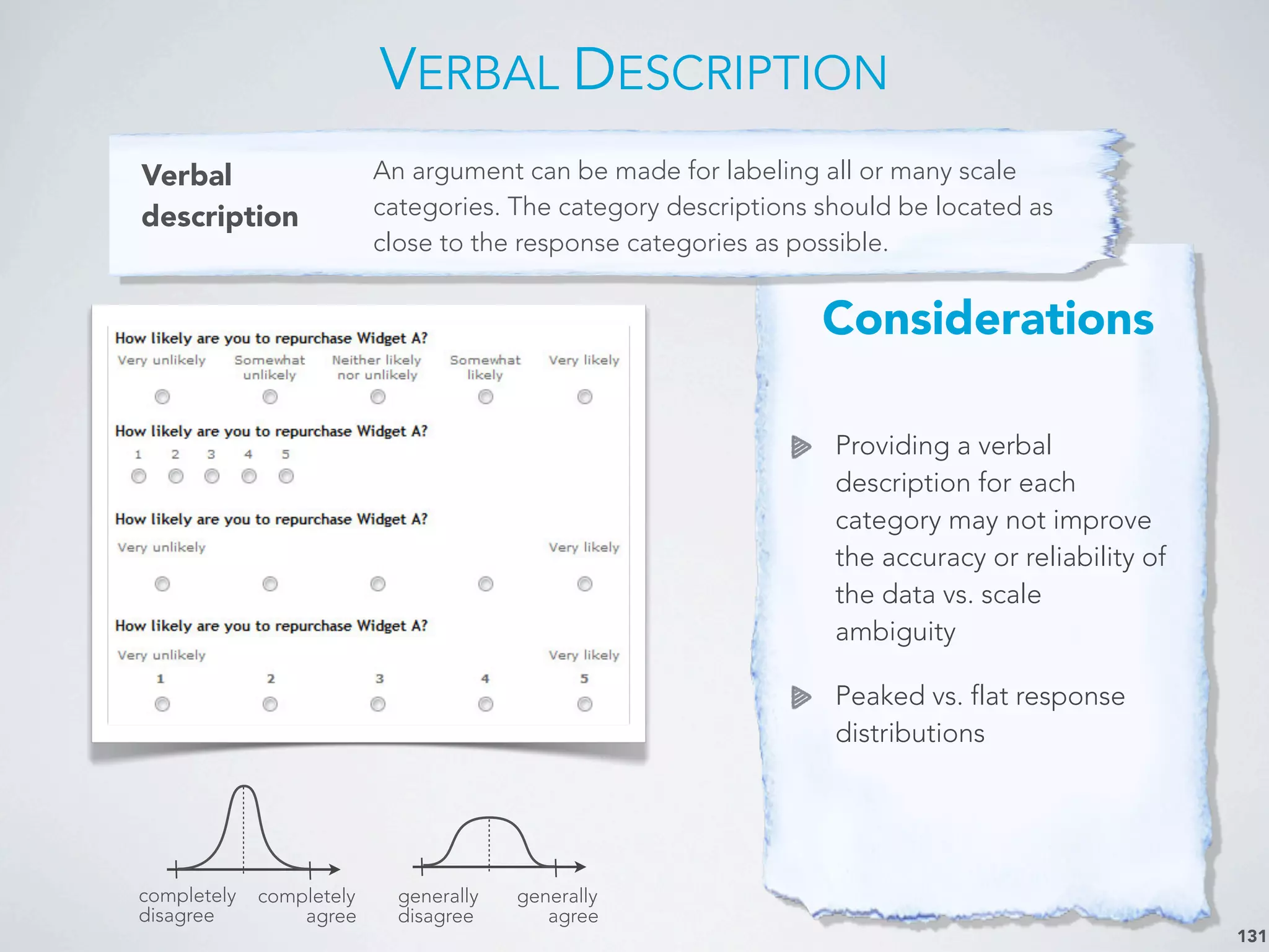 Considerations
Providing a verbal
description for each
category may not improve
the accuracy or reliability of
the data vs. scale
ambiguity
Peaked vs. flat response
distributions
VERBAL DESCRIPTION
131
Verbal
description
An argument can be made for labeling all or many scale
categories. The category descriptions should be located as
close to the response categories as possible.
completely
disagree
completely
agree
generally
disagree
generally
agree
 
