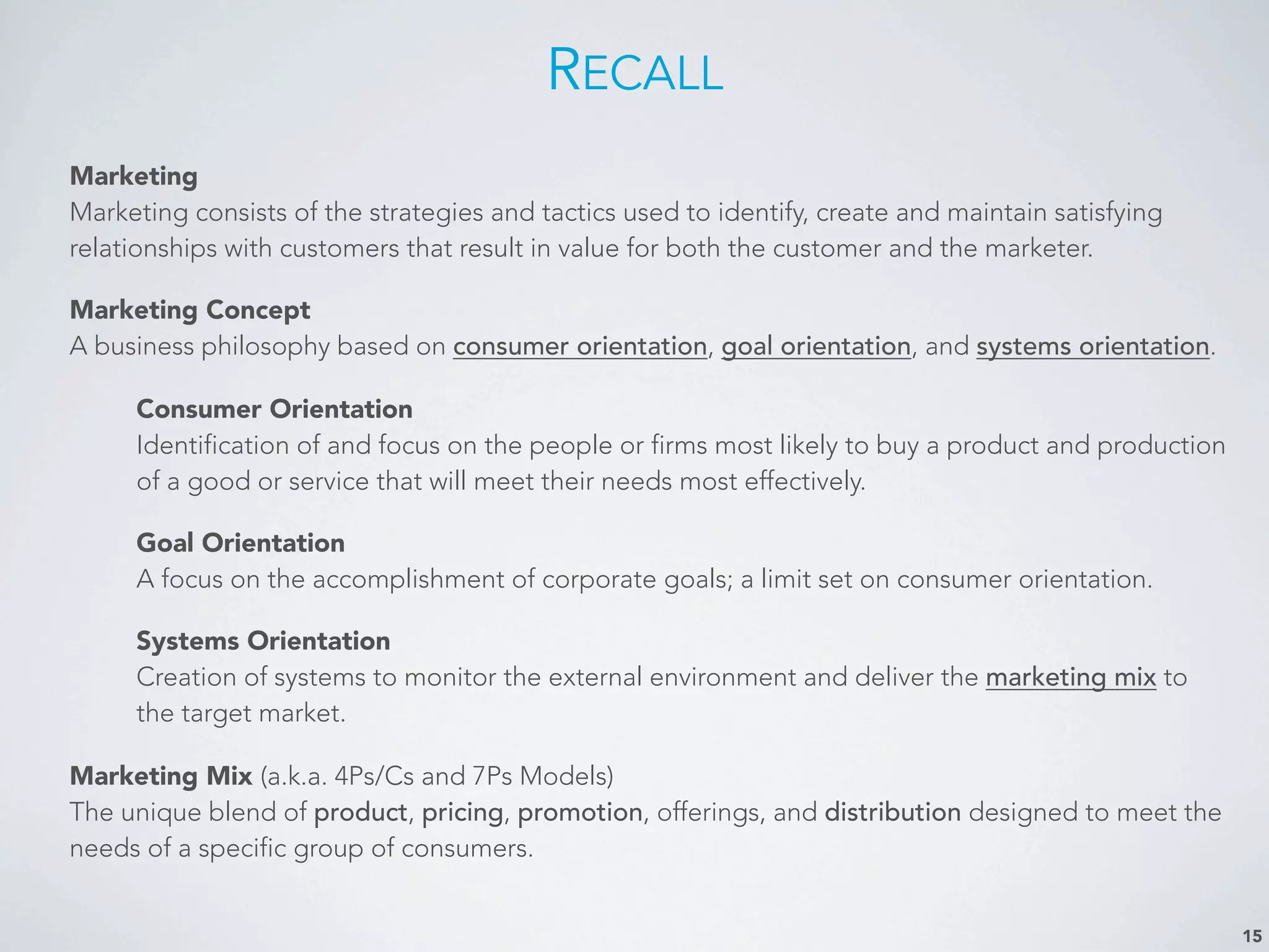 RECALL
Marketing
Marketing consists of the strategies and tactics used to identify, create and maintain satisfying
relationships with customers that result in value for both the customer and the marketer.
Marketing Concept
A business philosophy based on consumer orientation, goal orientation, and systems orientation.
Consumer Orientation
Identification of and focus on the people or firms most likely to buy a product and production
of a good or service that will meet their needs most effectively.
Goal Orientation
A focus on the accomplishment of corporate goals; a limit set on consumer orientation.
Systems Orientation
Creation of systems to monitor the external environment and deliver the marketing mix to
the target market.
Marketing Mix (a.k.a. 4Ps/Cs and 7Ps Models)
The unique blend of product, pricing, promotion, offerings, and distribution designed to meet the
needs of a specific group of consumers.
15
 
