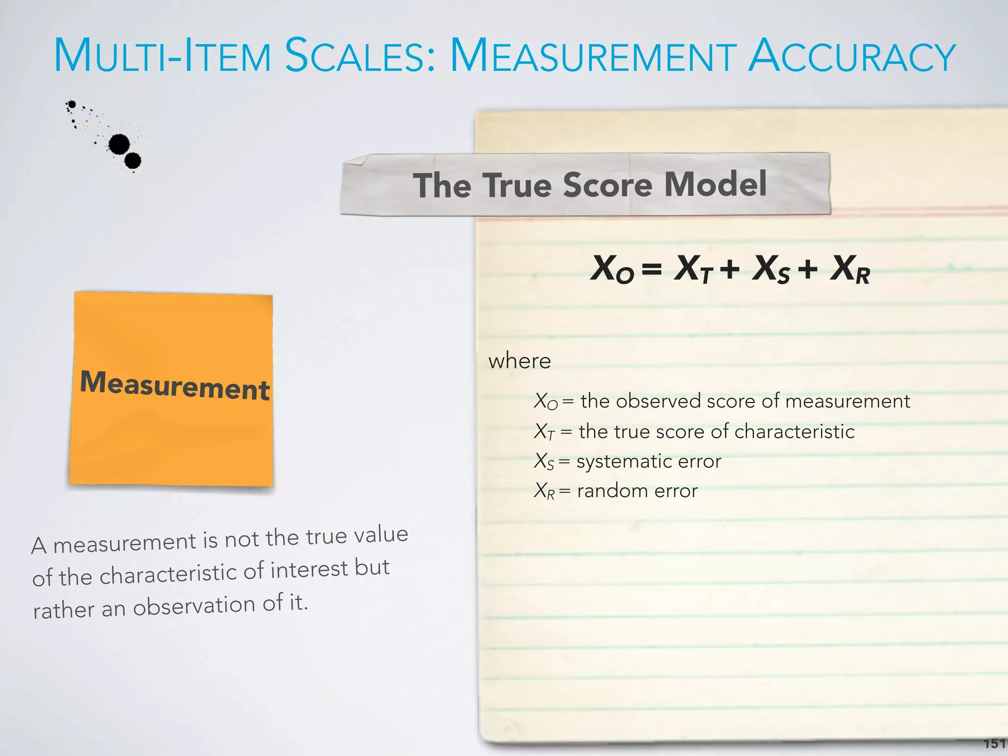 MULTI-ITEM SCALES: MEASUREMENT ACCURACY
151
Measurement
A measurement is not the true value
of the characteristic of interest but
rather an observation of it.
XO = XT + XS + XR
where
XO = the observed score of measurement
XT = the true score of characteristic
XS = systematic error
XR = random error
The True Score Model
 