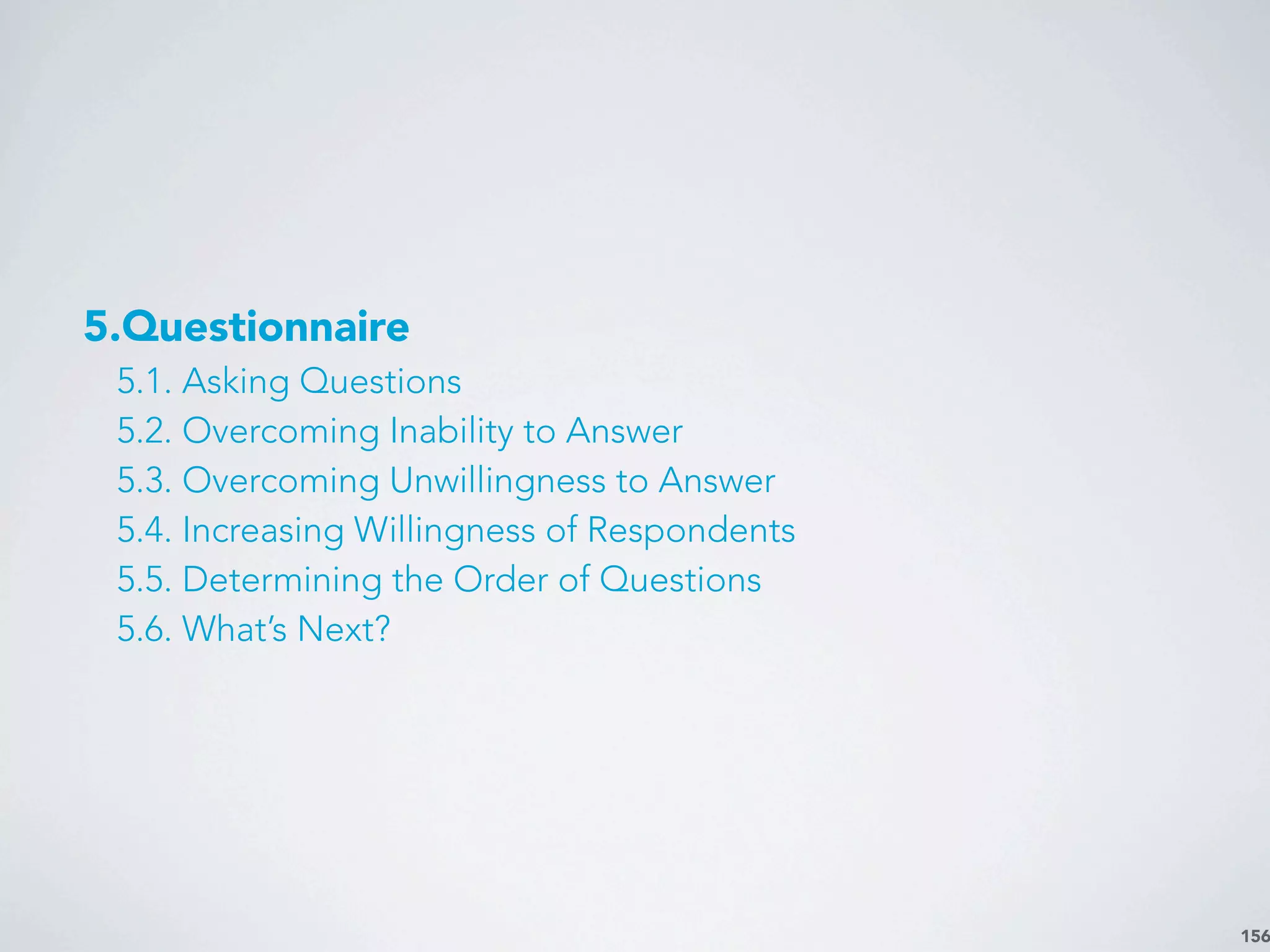 156
5.Questionnaire
5.1. Asking Questions
5.2. Overcoming Inability to Answer
5.3. Overcoming Unwillingness to Answer
5.4. Increasing Willingness of Respondents
5.5. Determining the Order of Questions
5.6. What’s Next?
 