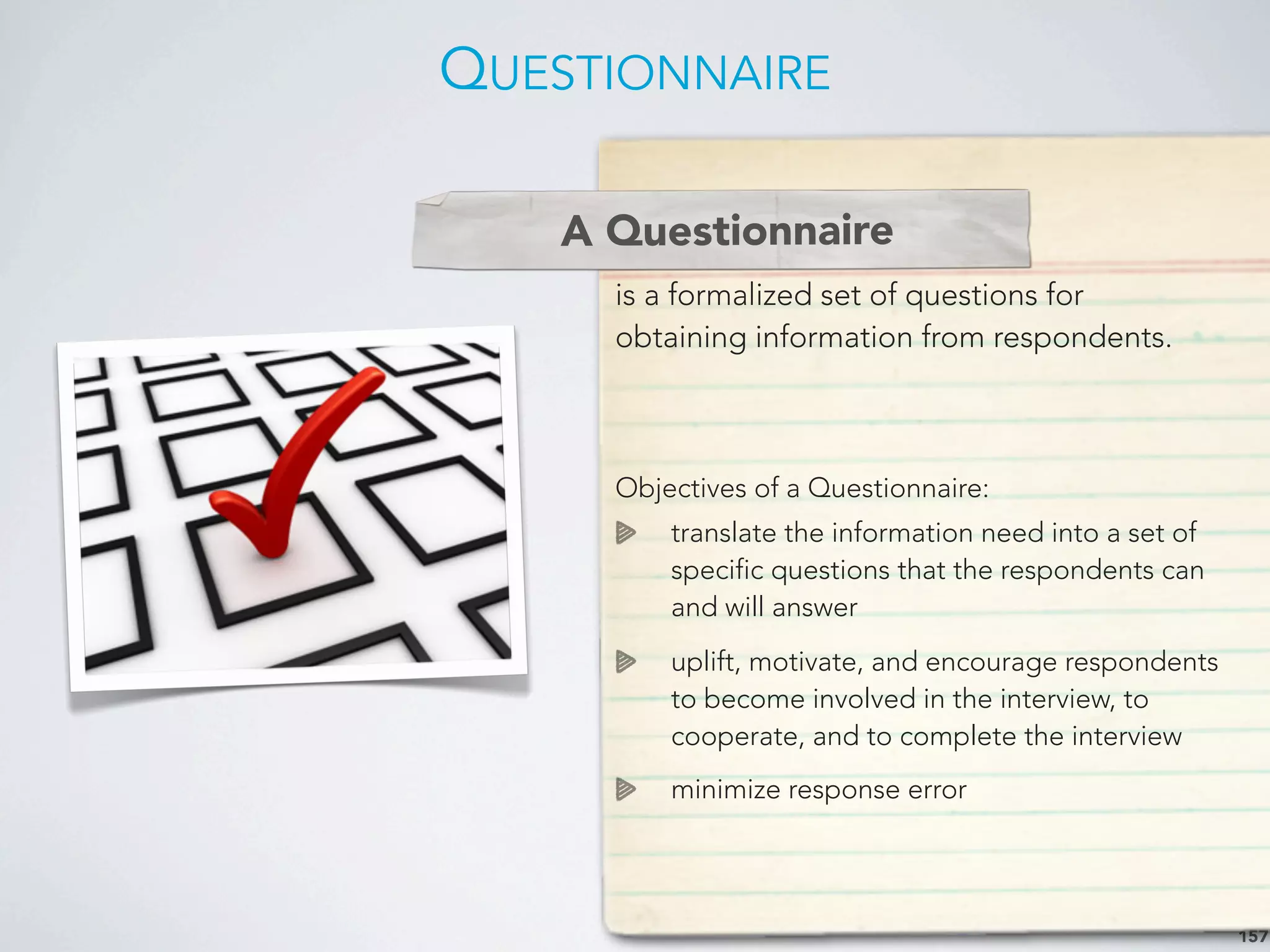 QUESTIONNAIRE
157
A Questionnaire
is a formalized set of questions for
obtaining information from respondents.
Objectives of a Questionnaire:
translate the information need into a set of
specific questions that the respondents can
and will answer
uplift, motivate, and encourage respondents
to become involved in the interview, to
cooperate, and to complete the interview
minimize response error
A Questionnaire
 
