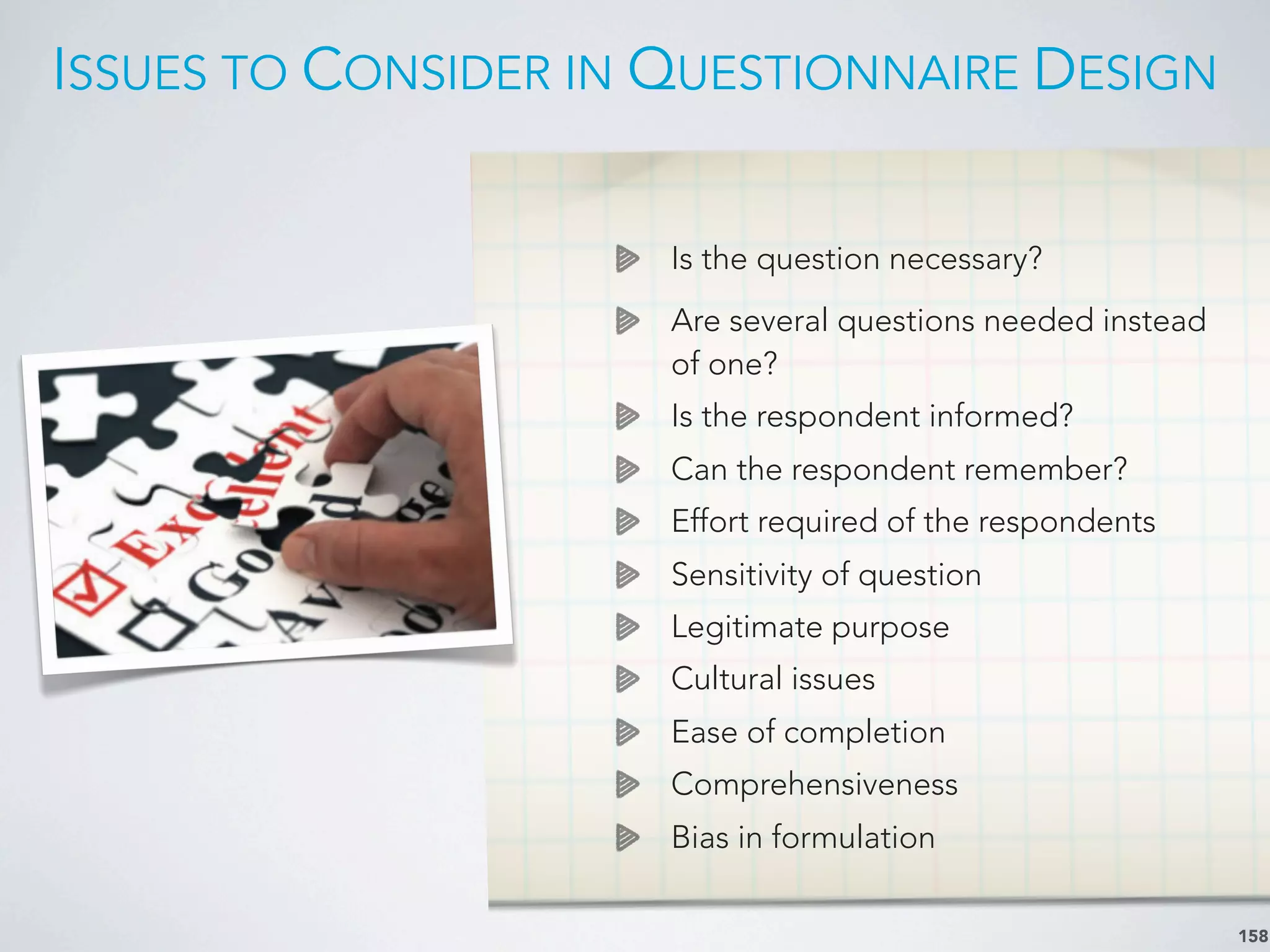 ISSUES TO CONSIDER IN QUESTIONNAIRE DESIGN
158
Is the question necessary?
Are several questions needed instead
of one?
Is the respondent informed?
Can the respondent remember?
Effort required of the respondents
Sensitivity of question
Legitimate purpose
Cultural issues
Ease of completion
Comprehensiveness
Bias in formulation
 