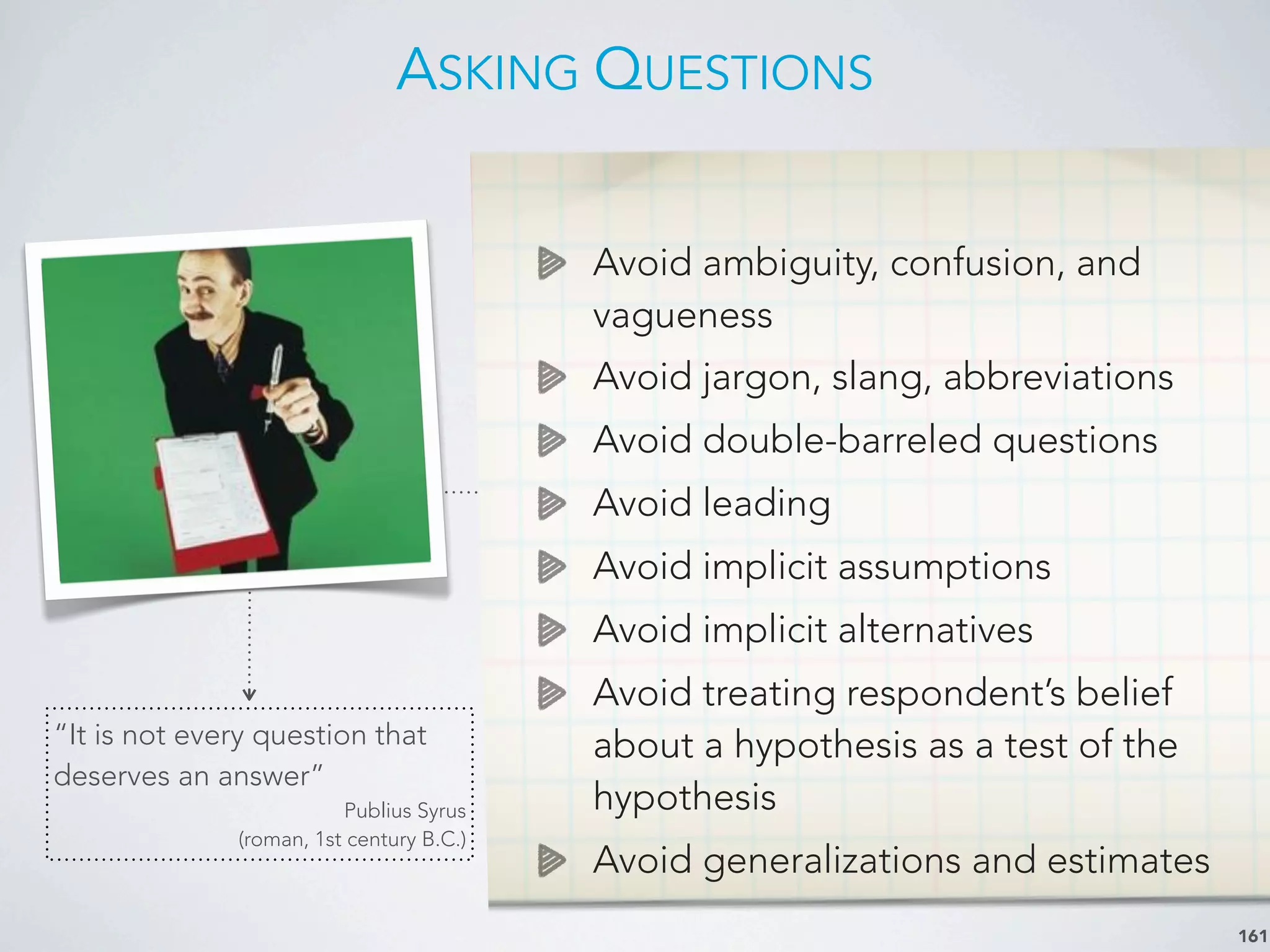 ASKING QUESTIONS
161
Avoid ambiguity, confusion, and
vagueness
Avoid jargon, slang, abbreviations
Avoid double-barreled questions
Avoid leading
Avoid implicit assumptions
Avoid implicit alternatives
Avoid treating respondent’s belief
about a hypothesis as a test of the
hypothesis
Avoid generalizations and estimates
“It is not every question that
deserves an answer”
Publius Syrus
(roman, 1st century B.C.)
 