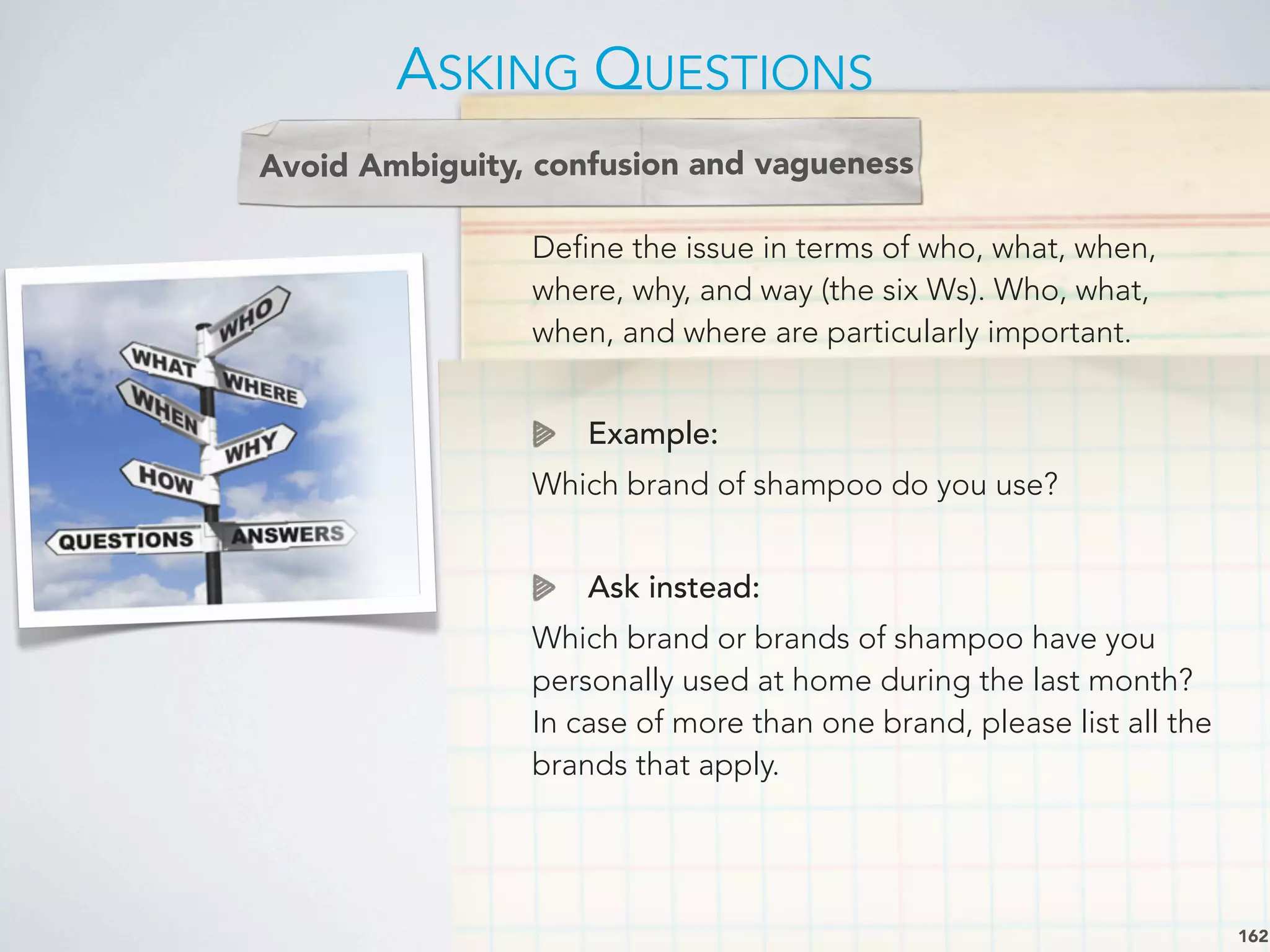 Define the issue in terms of who, what, when,
where, why, and way (the six Ws). Who, what,
when, and where are particularly important.
Example:
Which brand of shampoo do you use?
Ask instead:
Which brand or brands of shampoo have you
personally used at home during the last month?
In case of more than one brand, please list all the
brands that apply.
Avoid Ambiguity, confusion and vagueness
ASKING QUESTIONS
162
 