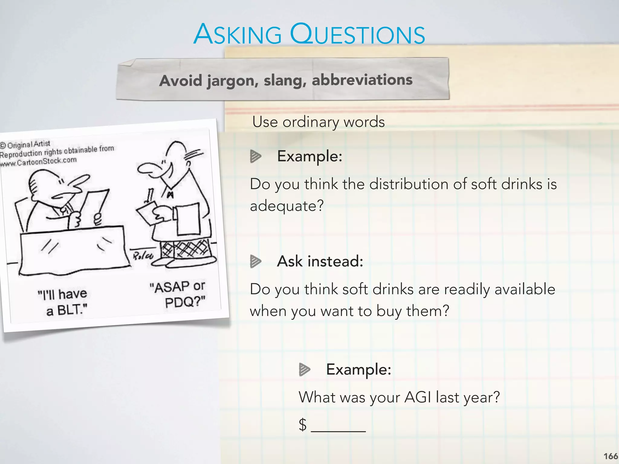 Use ordinary words
Avoid jargon, slang, abbreviations
Example:
Do you think the distribution of soft drinks is
adequate?
Ask instead:
Do you think soft drinks are readily available
when you want to buy them?
ASKING QUESTIONS
166
Example:
What was your AGI last year?
$ _______
 