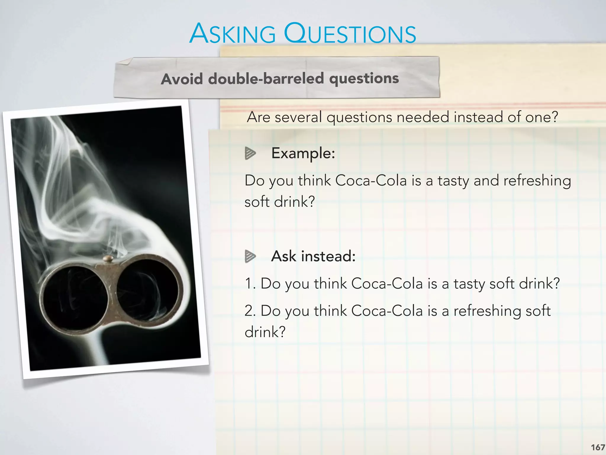 Are several questions needed instead of one?
Avoid double-barreled questions
Example:
Do you think Coca-Cola is a tasty and refreshing
soft drink?
Ask instead:
1. Do you think Coca-Cola is a tasty soft drink?
2. Do you think Coca-Cola is a refreshing soft
drink?
ASKING QUESTIONS
167
 