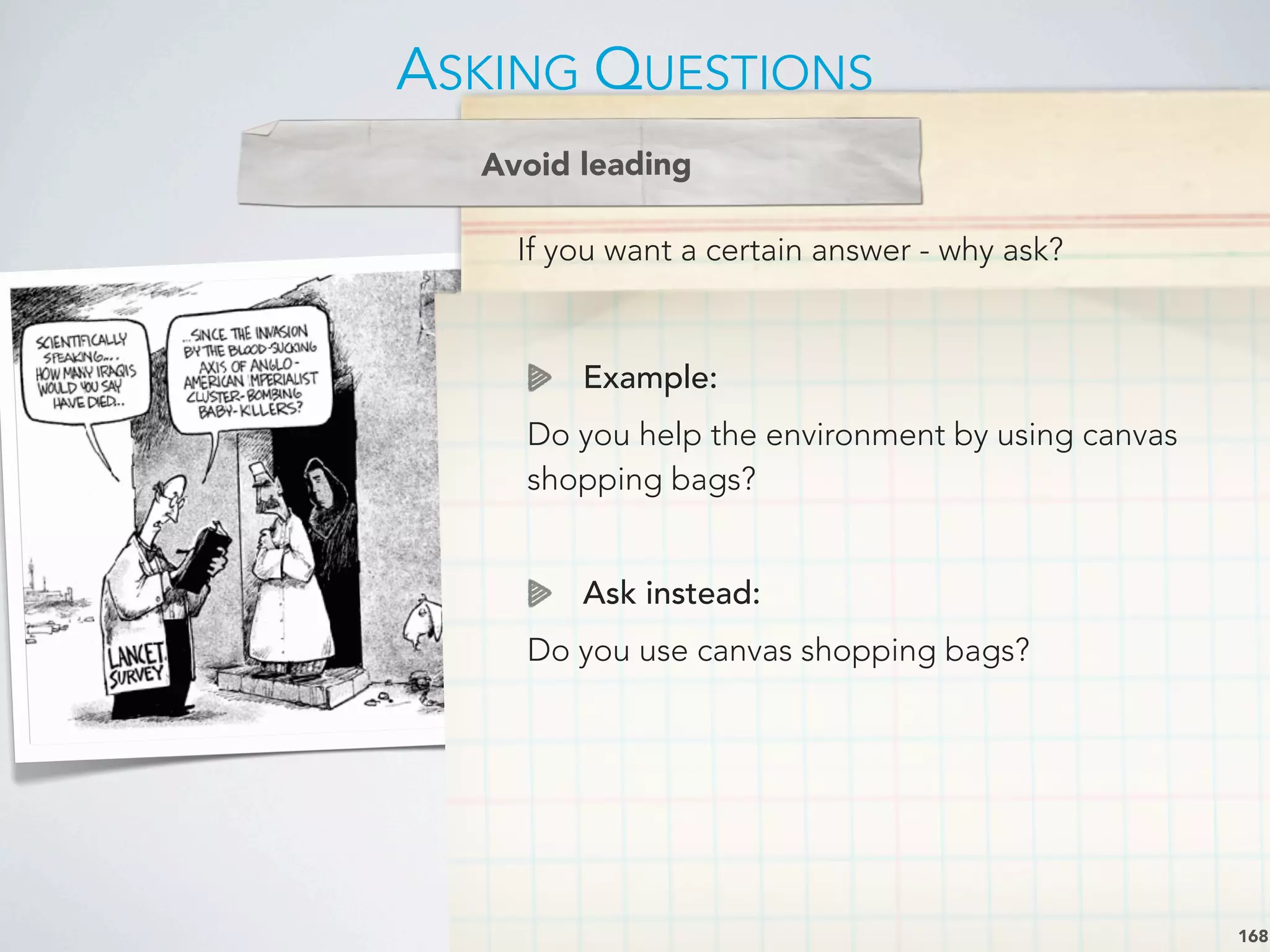 If you want a certain answer - why ask?
Avoid leading
Example:
Do you help the environment by using canvas
shopping bags?
Ask instead:
Do you use canvas shopping bags?
ASKING QUESTIONS
168
 