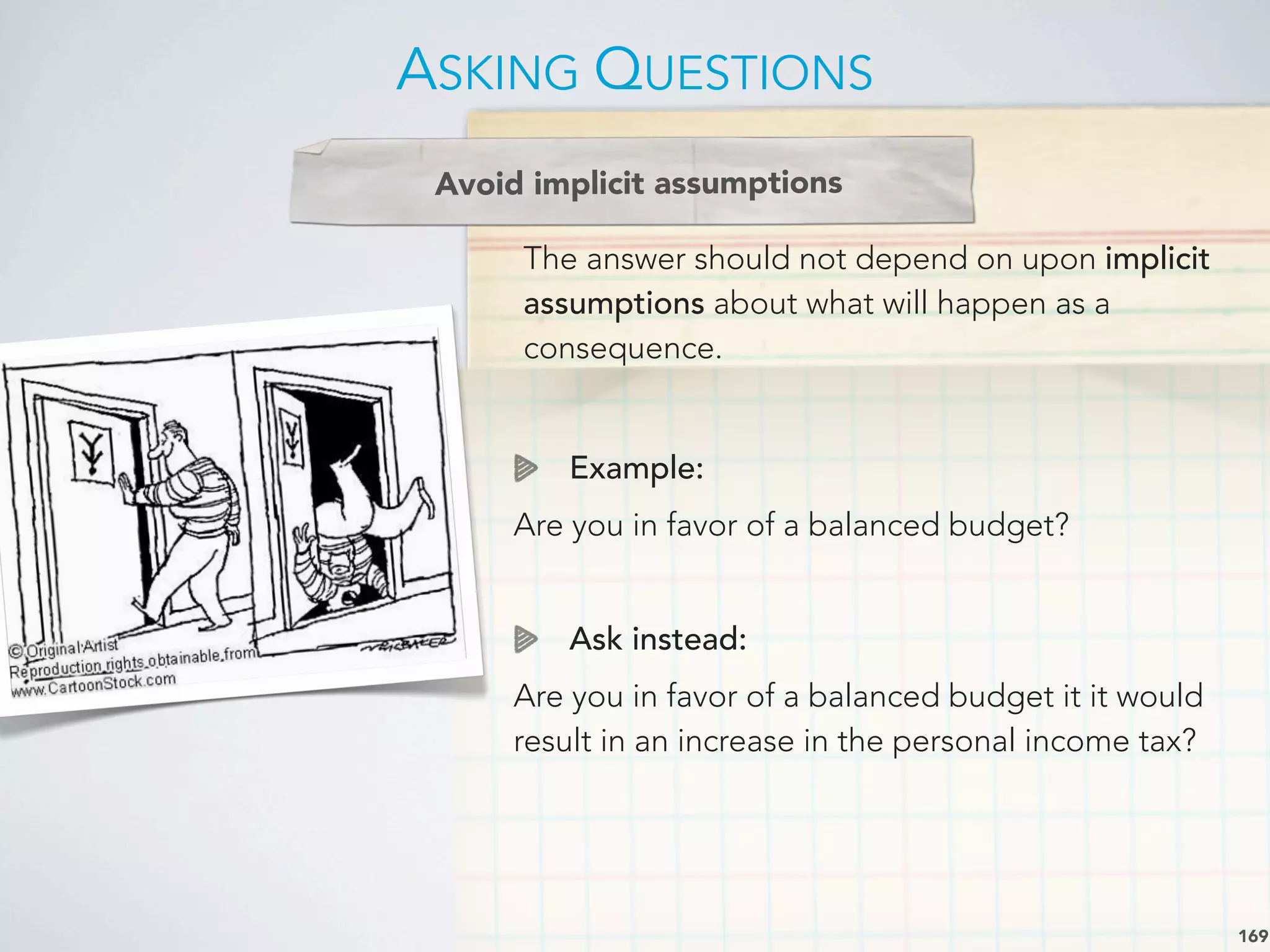 The answer should not depend on upon implicit
assumptions about what will happen as a
consequence.
Example:
Are you in favor of a balanced budget?
Ask instead:
Are you in favor of a balanced budget it it would
result in an increase in the personal income tax?
ASKING QUESTIONS
169
Avoid implicit assumptions
 