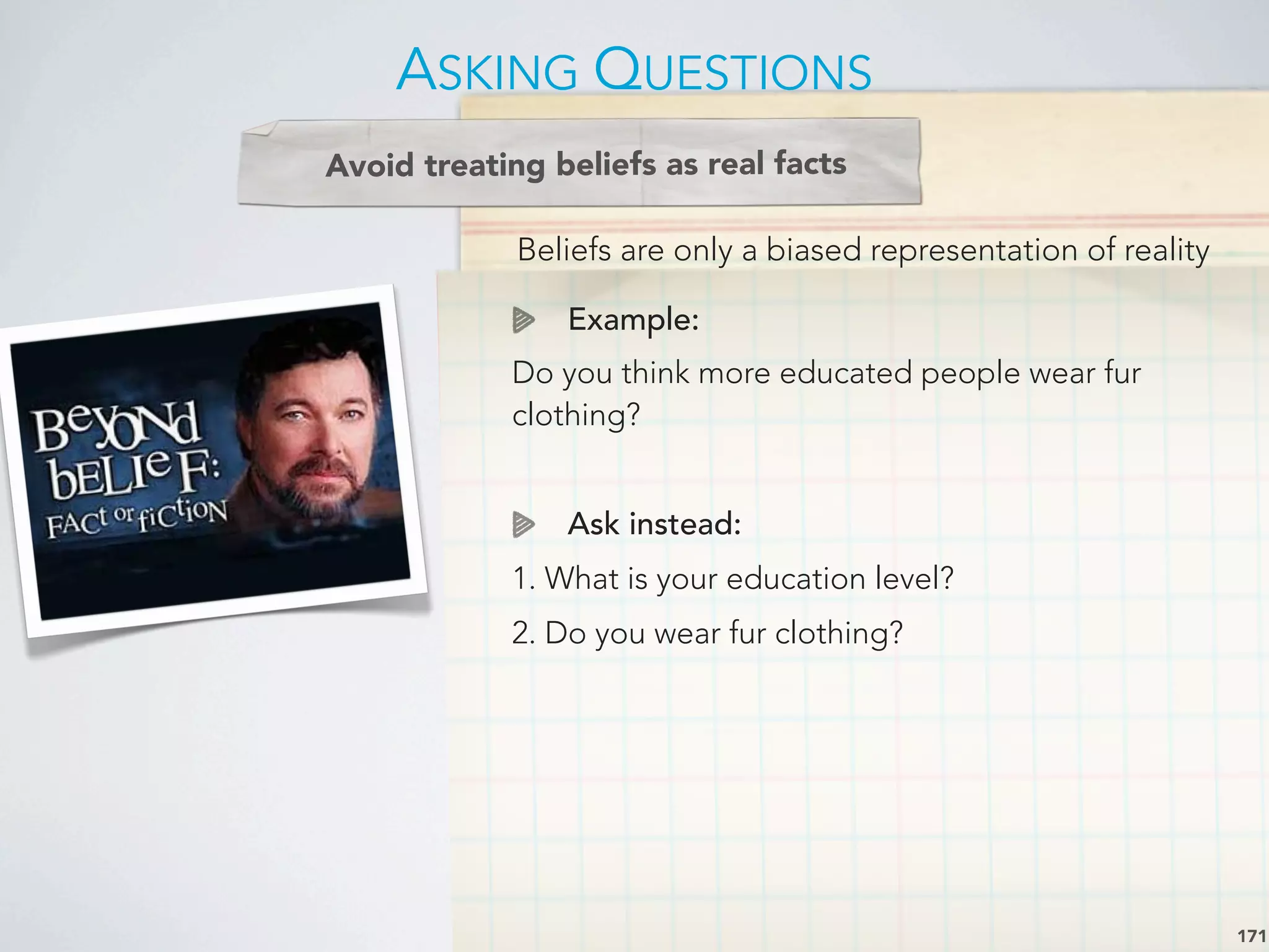 Beliefs are only a biased representation of reality
Example:
Do you think more educated people wear fur
clothing?
Ask instead:
1. What is your education level?
2. Do you wear fur clothing?
ASKING QUESTIONS
171
Avoid treating beliefs as real facts
 