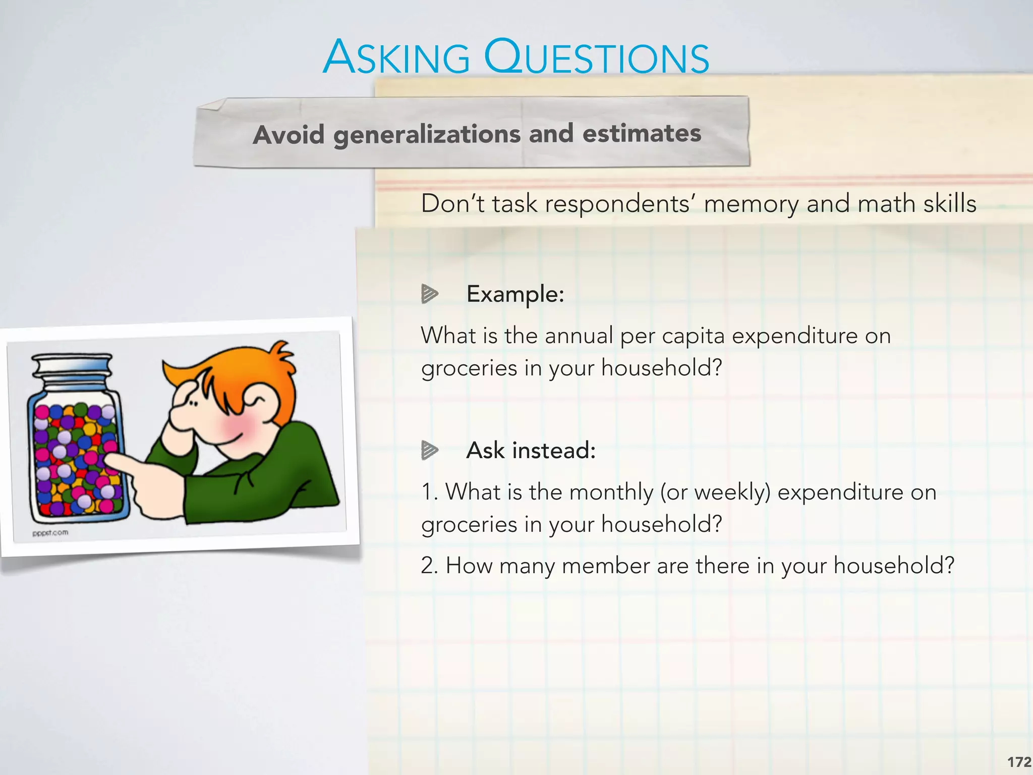 Don’t task respondents’ memory and math skills
Example:
What is the annual per capita expenditure on
groceries in your household?
Ask instead:
1. What is the monthly (or weekly) expenditure on
groceries in your household?
2. How many member are there in your household?
ASKING QUESTIONS
172
Avoid generalizations and estimates
 