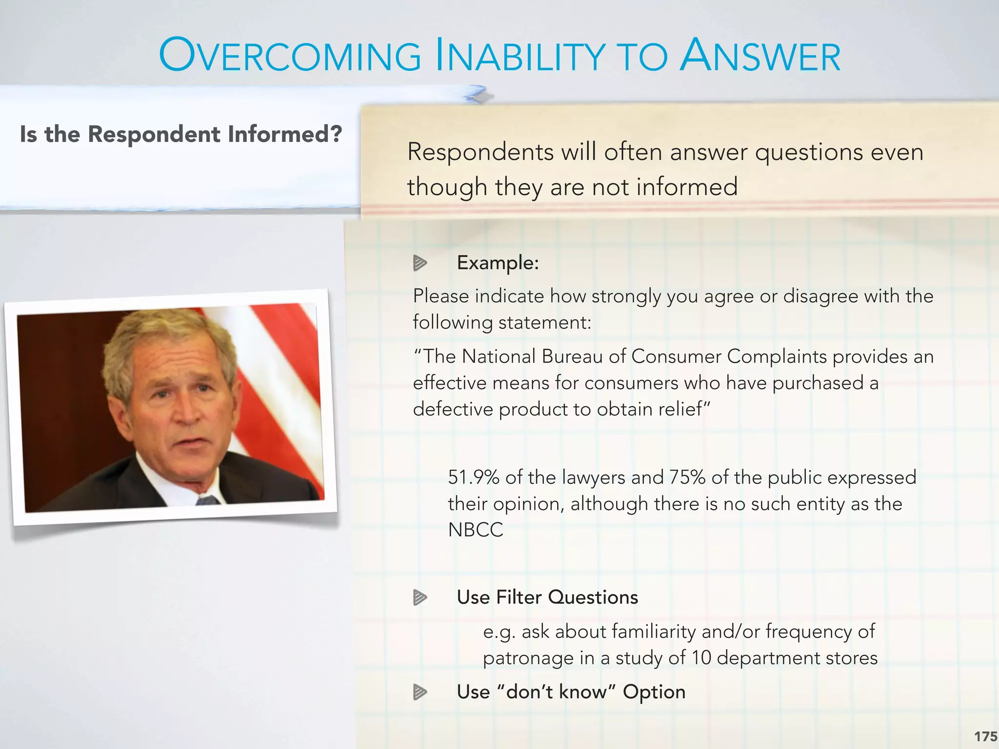 Respondents will often answer questions even
though they are not informed
Example:
Please indicate how strongly you agree or disagree with the
following statement:
“The National Bureau of Consumer Complaints provides an
effective means for consumers who have purchased a
defective product to obtain relief”
51.9% of the lawyers and 75% of the public expressed
their opinion, although there is no such entity as the
NBCC
Use Filter Questions
e.g. ask about familiarity and/or frequency of
patronage in a study of 10 department stores
Use “don’t know” Option
OVERCOMING INABILITY TO ANSWER
175
Is the Respondent Informed?
 
