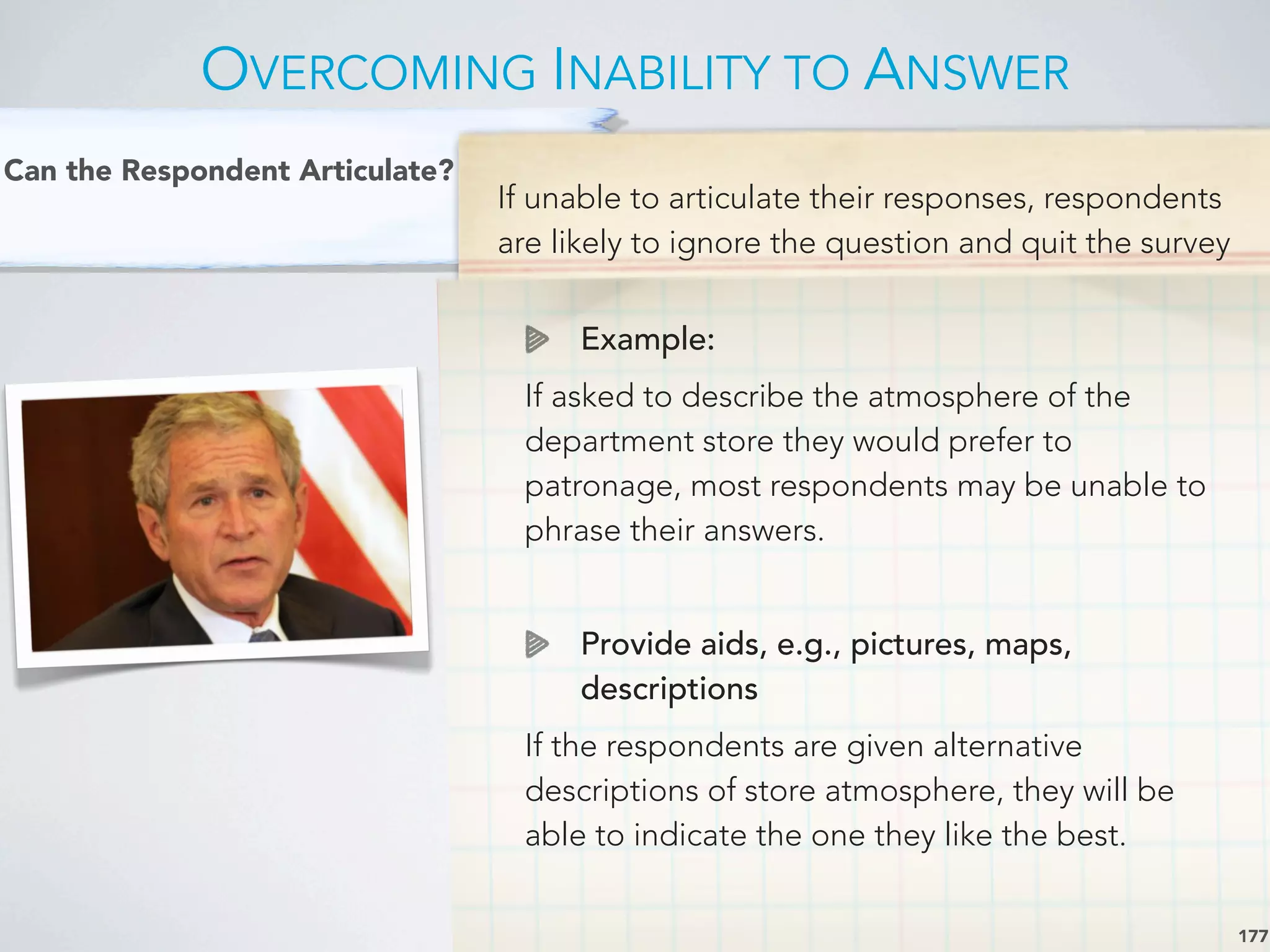 If unable to articulate their responses, respondents
are likely to ignore the question and quit the survey
Example:
If asked to describe the atmosphere of the
department store they would prefer to
patronage, most respondents may be unable to
phrase their answers.
Provide aids, e.g., pictures, maps,
descriptions
If the respondents are given alternative
descriptions of store atmosphere, they will be
able to indicate the one they like the best.
OVERCOMING INABILITY TO ANSWER
177
Can the Respondent Articulate?
 