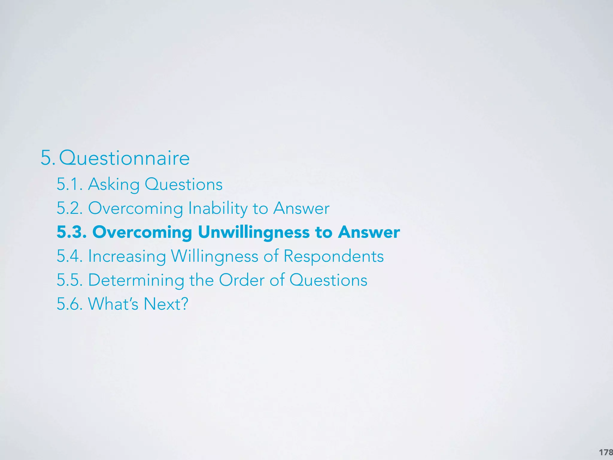 178
5.Questionnaire
5.1. Asking Questions
5.2. Overcoming Inability to Answer
5.3. Overcoming Unwillingness to Answer
5.4. Increasing Willingness of Respondents
5.5. Determining the Order of Questions
5.6. What’s Next?
 