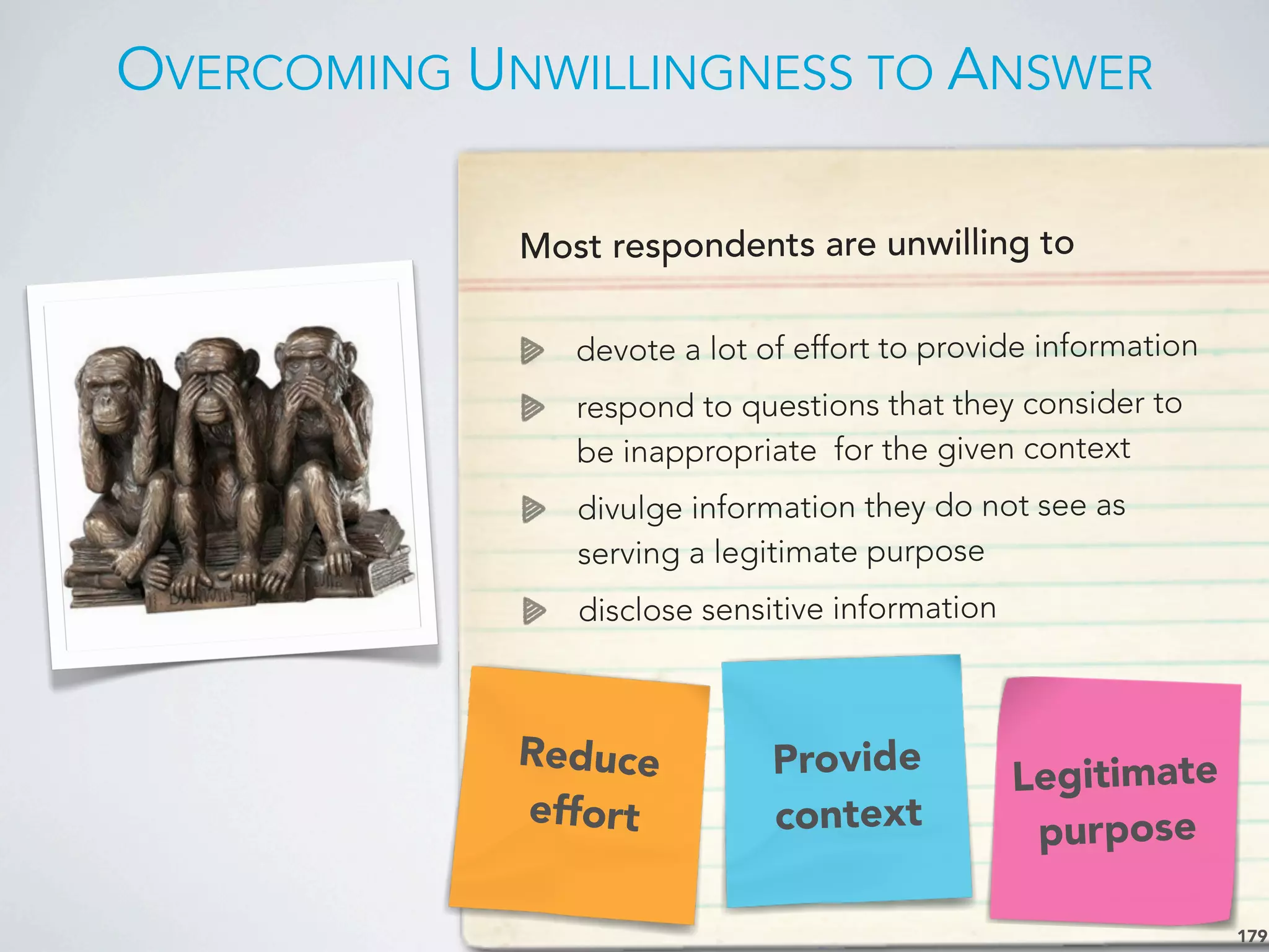 OVERCOMING UNWILLINGNESS TO ANSWER
179
Most respondents are unwilling to
devote a lot of effort to provide information
respond to questions that they consider to
be inappropriate for the given context
divulge information they do not see as
serving a legitimate purpose
disclose sensitive information
Provide
context
Legitimate
purpose
Reduce
effort
 