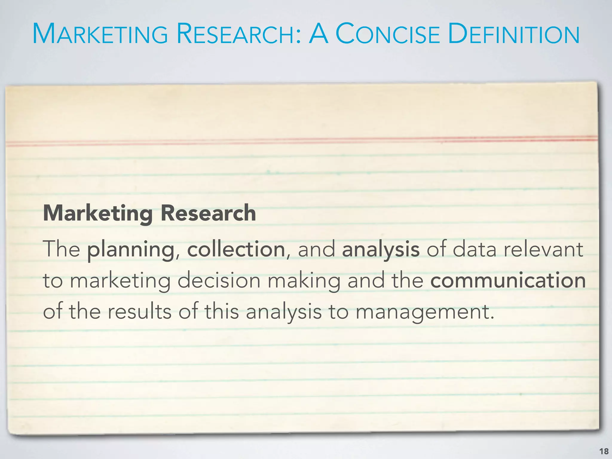 MARKETING RESEARCH: A CONCISE DEFINITION
Marketing Research
The planning, collection, and analysis of data relevant
to marketing decision making and the communication
of the results of this analysis to management.
18
 