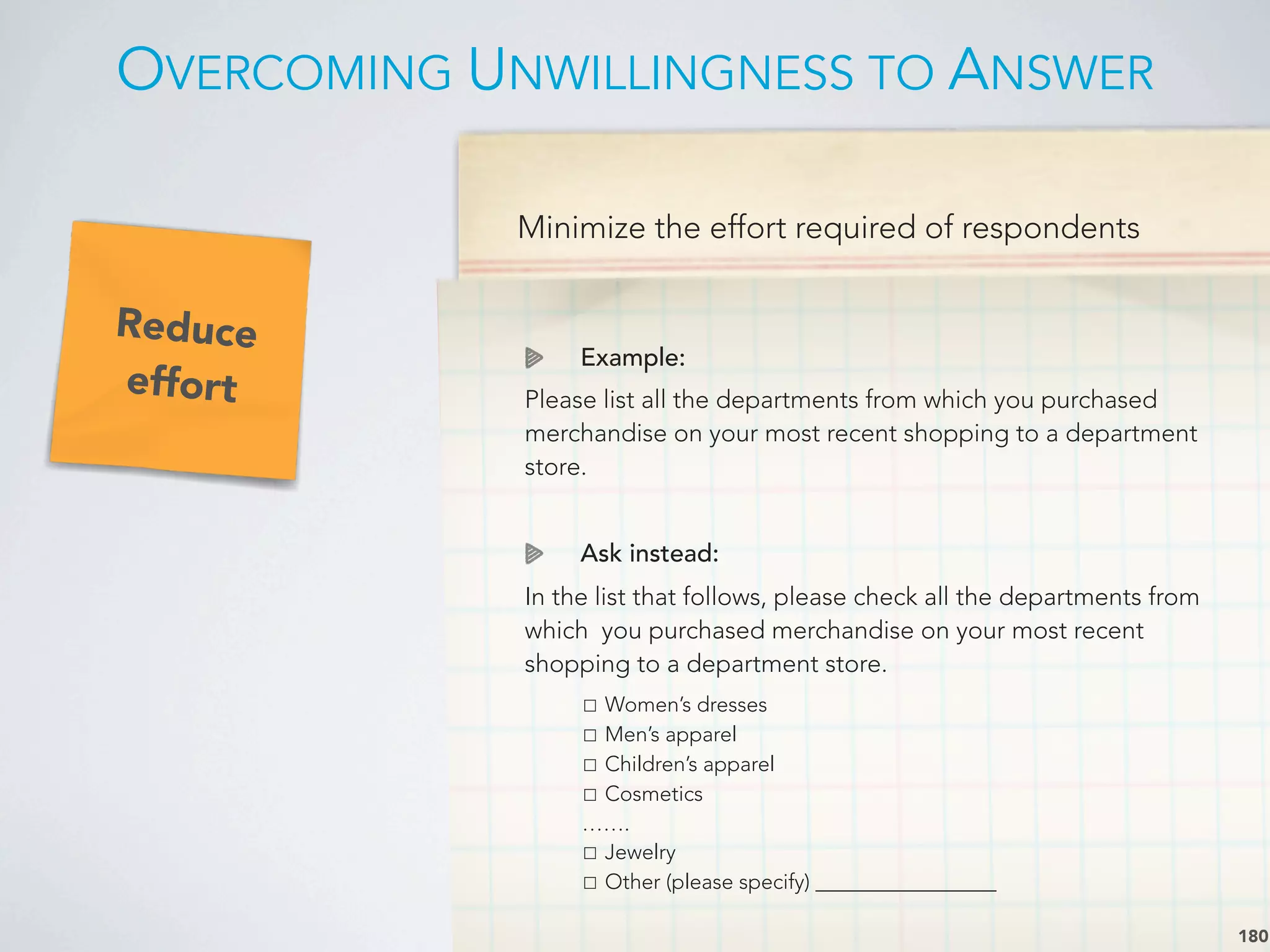 Minimize the effort required of respondents
Example:
Please list all the departments from which you purchased
merchandise on your most recent shopping to a department
store.
Ask instead:
In the list that follows, please check all the departments from
which you purchased merchandise on your most recent
shopping to a department store.

 ☐ Women’s dresses

 ☐ Men’s apparel

 ☐ Children’s apparel

 ☐ Cosmetics

 …….

 ☐ Jewelry

 ☐ Other (please specify) _________________
OVERCOMING UNWILLINGNESS TO ANSWER
180
Reduce
effort
 
