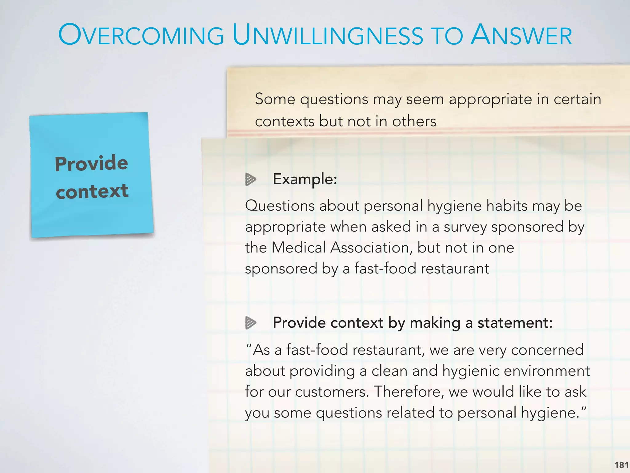 Some questions may seem appropriate in certain
contexts but not in others
Example:
Questions about personal hygiene habits may be
appropriate when asked in a survey sponsored by
the Medical Association, but not in one
sponsored by a fast-food restaurant
Provide context by making a statement:
“As a fast-food restaurant, we are very concerned
about providing a clean and hygienic environment
for our customers. Therefore, we would like to ask
you some questions related to personal hygiene.”
Provide
context
OVERCOMING UNWILLINGNESS TO ANSWER
181
 