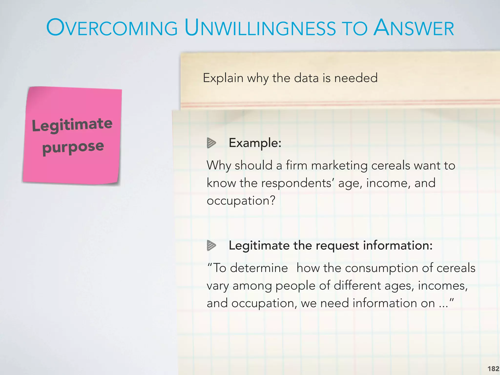 Explain why the data is needed
Example:
Why should a firm marketing cereals want to
know the respondents’ age, income, and
occupation?
Legitimate the request information:
“To determine
 how the consumption of cereals
vary among people of different ages, incomes,
and occupation, we need information on ...”
Legitimate
purpose
OVERCOMING UNWILLINGNESS TO ANSWER
182
 