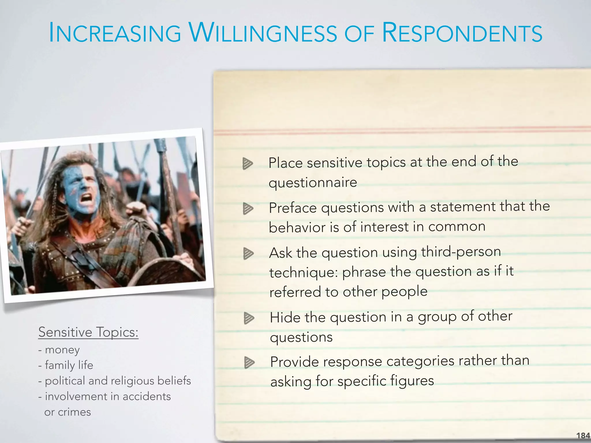 INCREASING WILLINGNESS OF RESPONDENTS
184
Place sensitive topics at the end of the
questionnaire
Preface questions with a statement that the
behavior is of interest in common
Ask the question using third-person
technique: phrase the question as if it
referred to other people
Hide the question in a group of other
questions
Provide response categories rather than
asking for specific figures
Sensitive Topics:
- money
- family life
- political and religious beliefs
- involvement in accidents
or crimes
 