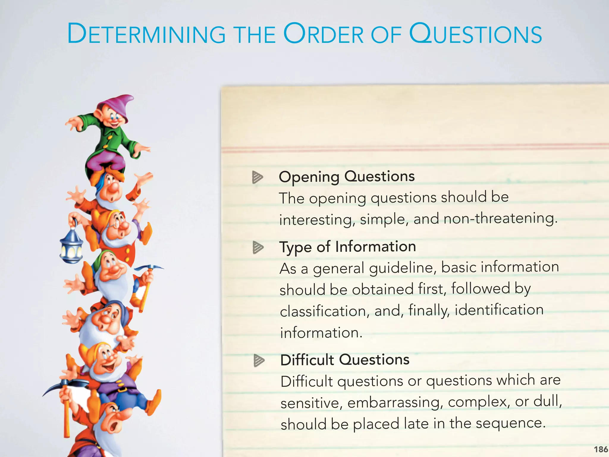 DETERMINING THE ORDER OF QUESTIONS
186
Opening Questions
The opening questions should be
interesting, simple, and non-threatening.
Type of Information
As a general guideline, basic information
should be obtained first, followed by
classification, and, finally, identification
information.
Difficult Questions
Difficult questions or questions which are
sensitive, embarrassing, complex, or dull,
should be placed late in the sequence.
 
