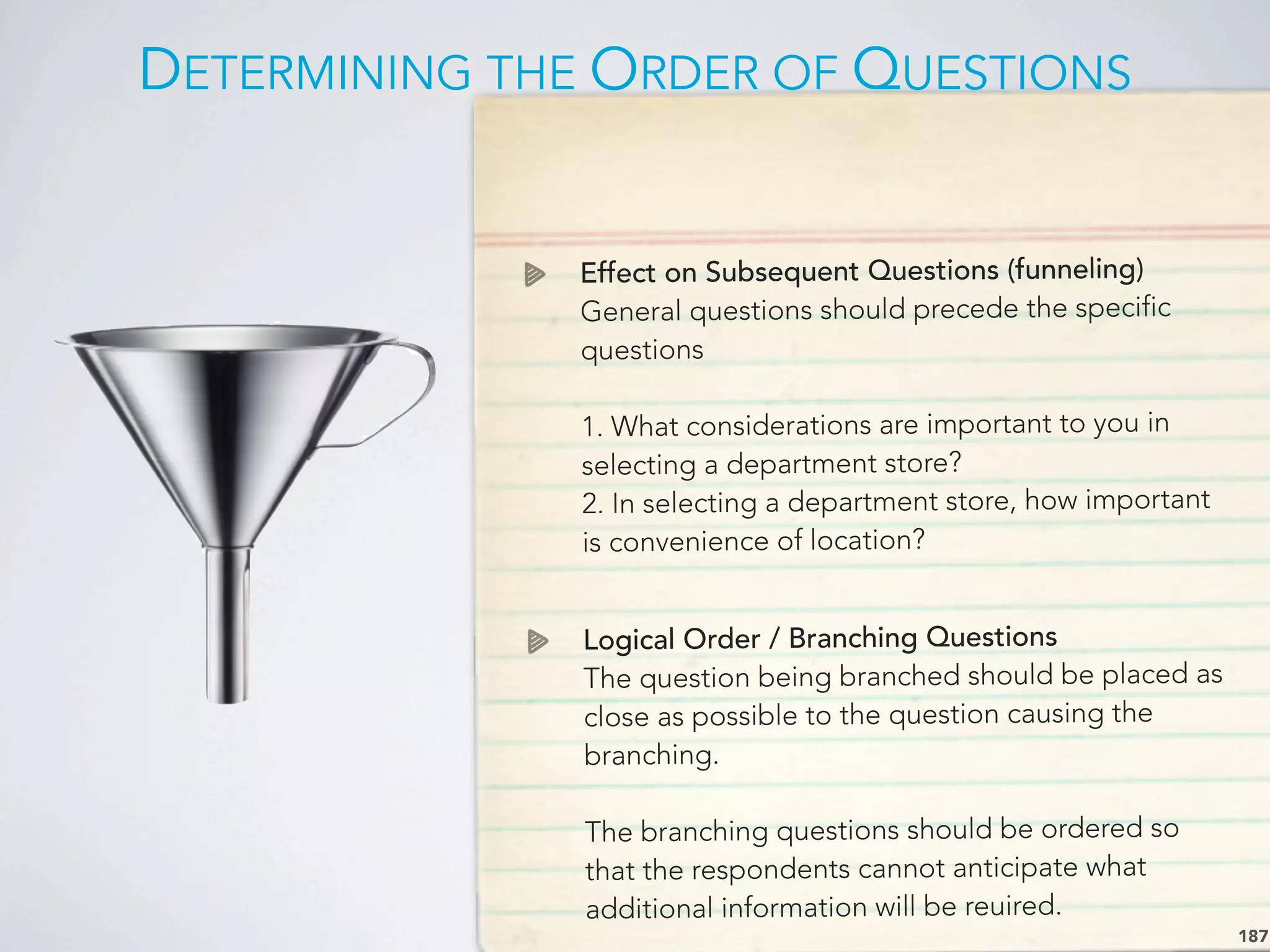 DETERMINING THE ORDER OF QUESTIONS
187
Effect on Subsequent Questions (funneling)
General questions should precede the specific
questions
1. What considerations are important to you in
selecting a department store?
2. In selecting a department store, how important
is convenience of location?
Logical Order / Branching Questions
The question being branched should be placed as
close as possible to the question causing the
branching.
The branching questions should be ordered so
that the respondents cannot anticipate what
additional information will be reuired.
 