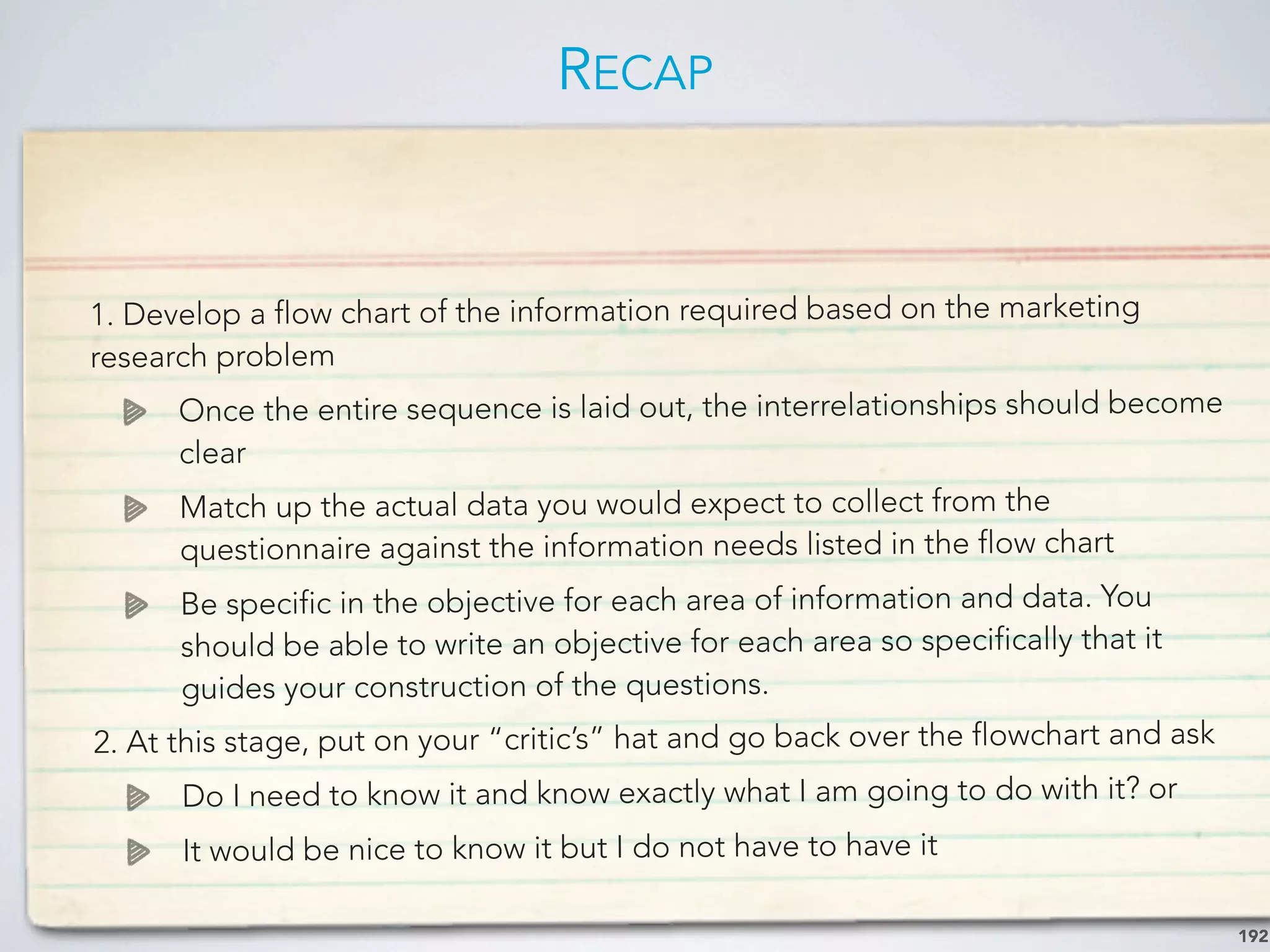 RECAP
192
1. Develop a flow chart of the information required based on the marketing
research problem
Once the entire sequence is laid out, the interrelationships should become
clear
Match up the actual data you would expect to collect from the
questionnaire against the information needs listed in the flow chart
Be specific in the objective for each area of information and data. You
should be able to write an objective for each area so specifically that it
guides your construction of the questions.
2. At this stage, put on your “critic’s” hat and go back over the flowchart and ask
Do I need to know it and know exactly what I am going to do with it? or
It would be nice to know it but I do not have to have it
 