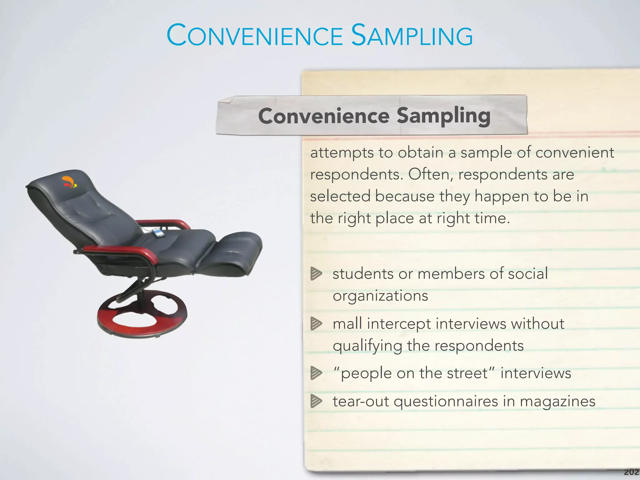 CONVENIENCE SAMPLING
202
Depth Interview
attempts to obtain a sample of convenient
respondents. Often, respondents are
selected because they happen to be in
the right place at right time.
students or members of social
organizations
mall intercept interviews without
qualifying the respondents
“people on the street” interviews
tear-out questionnaires in magazines
Convenience Sampling
 