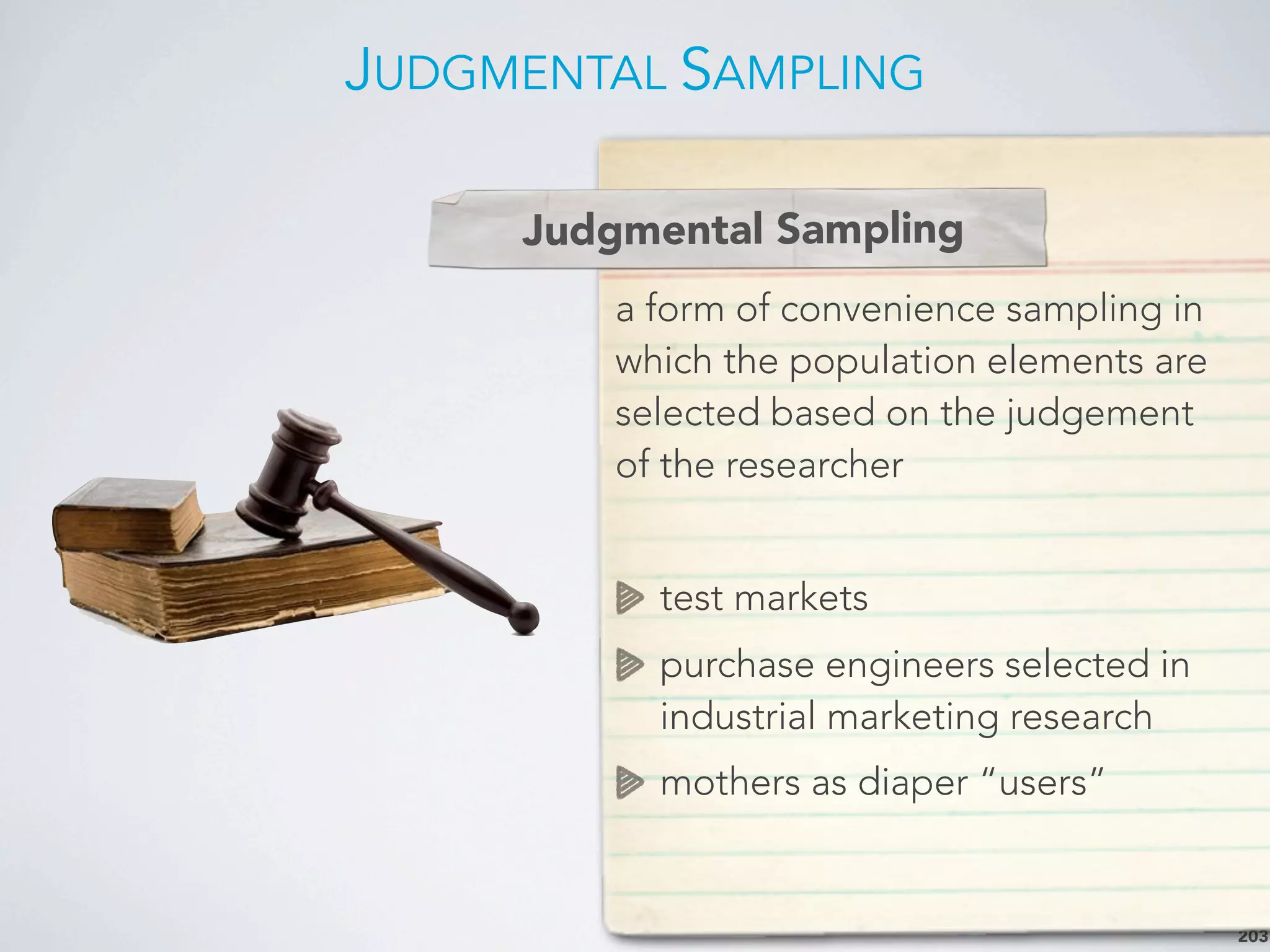 JUDGMENTAL SAMPLING
203
a form of convenience sampling in
which the population elements are
selected based on the judgement
of the researcher
test markets
purchase engineers selected in
industrial marketing research
mothers as diaper “users”
Judgmental Sampling
 