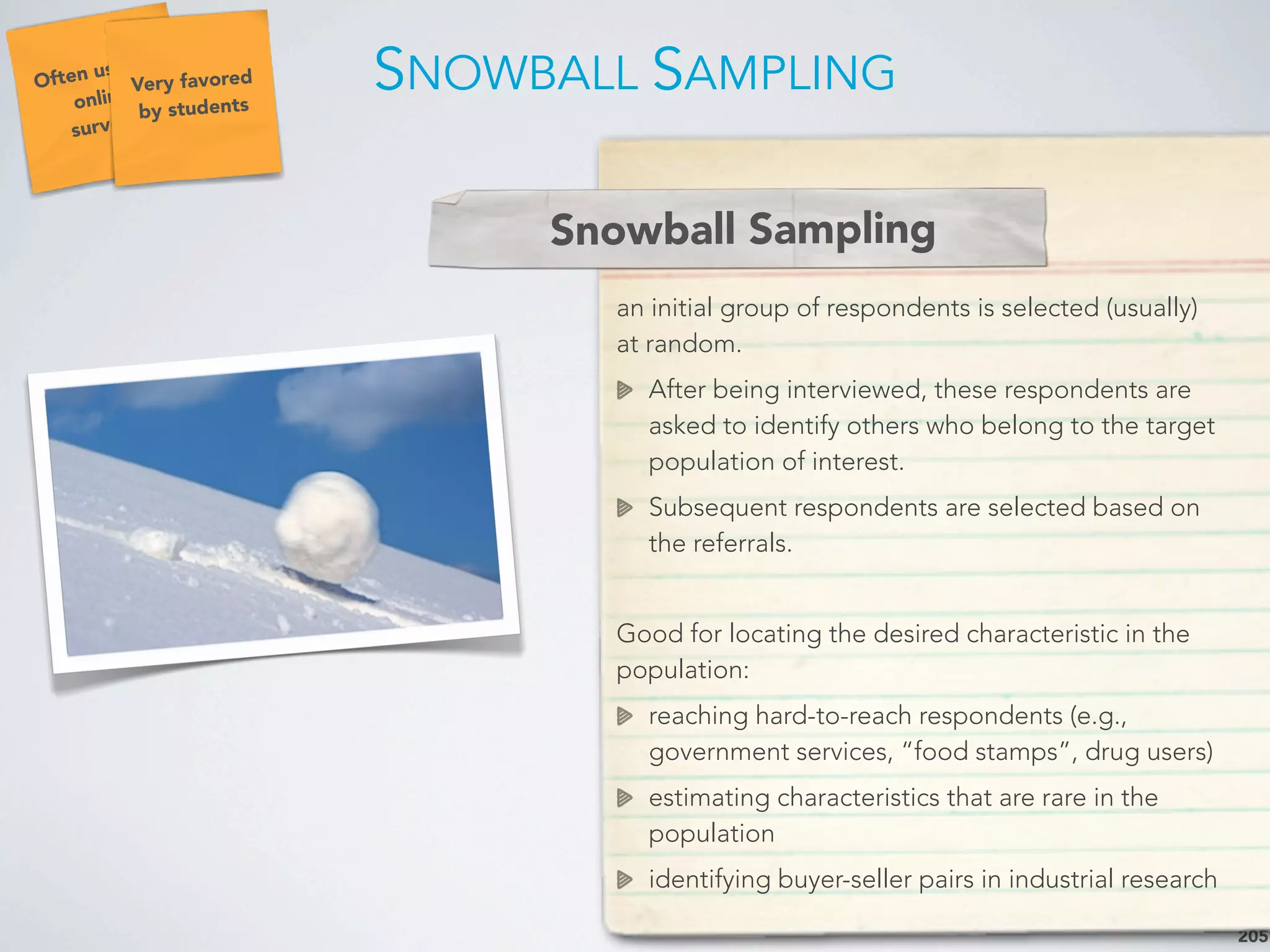 SNOWBALL SAMPLING
205
an initial group of respondents is selected (usually)
at random.
After being interviewed, these respondents are
asked to identify others who belong to the target
population of interest.
Subsequent respondents are selected based on
the referrals.
Good for locating the desired characteristic in the
population:
reaching hard-to-reach respondents (e.g.,
government services, “food stamps”, drug users)
estimating characteristics that are rare in the
population
identifying buyer-seller pairs in industrial research
Snowball Sampling
Often used in
online
surveys
Very favored
by students
 