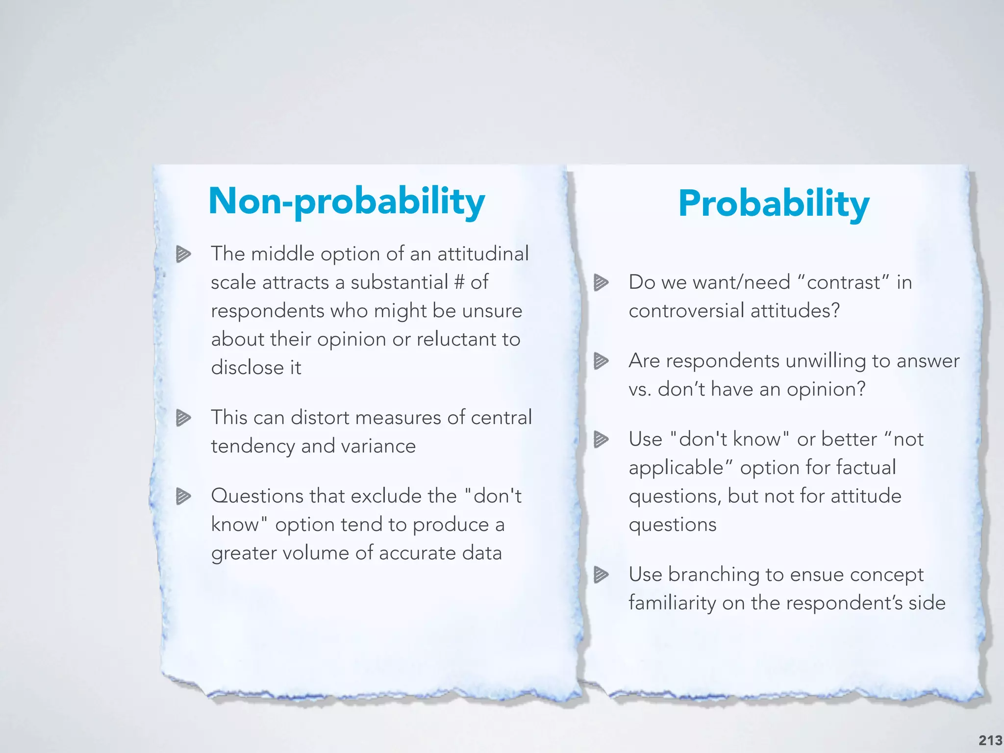 213
The middle option of an attitudinal
scale attracts a substantial # of
respondents who might be unsure
about their opinion or reluctant to
disclose it
This can distort measures of central
tendency and variance
Questions that exclude the "don't
know" option tend to produce a
greater volume of accurate data
Do we want/need “contrast” in
controversial attitudes?
Are respondents unwilling to answer
vs. don’t have an opinion?
Use "don't know" or better “not
applicable” option for factual
questions, but not for attitude
questions
Use branching to ensue concept
familiarity on the respondent’s side
Non-probability Probability
 
