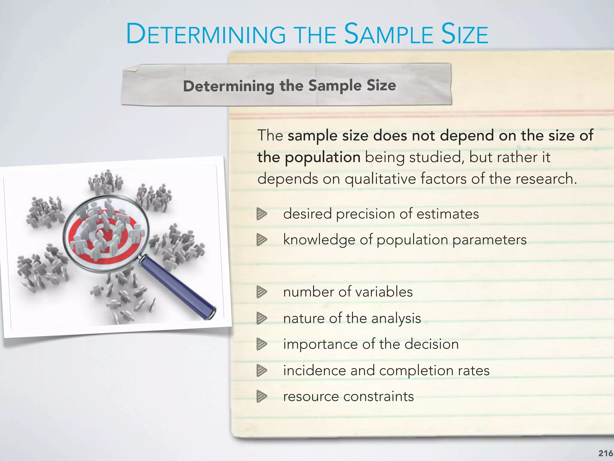 DETERMINING THE SAMPLE SIZE
216
The sample size does not depend on the size of
the population being studied, but rather it
depends on qualitative factors of the research.
desired precision of estimates
knowledge of population parameters
number of variables
nature of the analysis
importance of the decision
incidence and completion rates
resource constraints
Determining the Sample Size
 