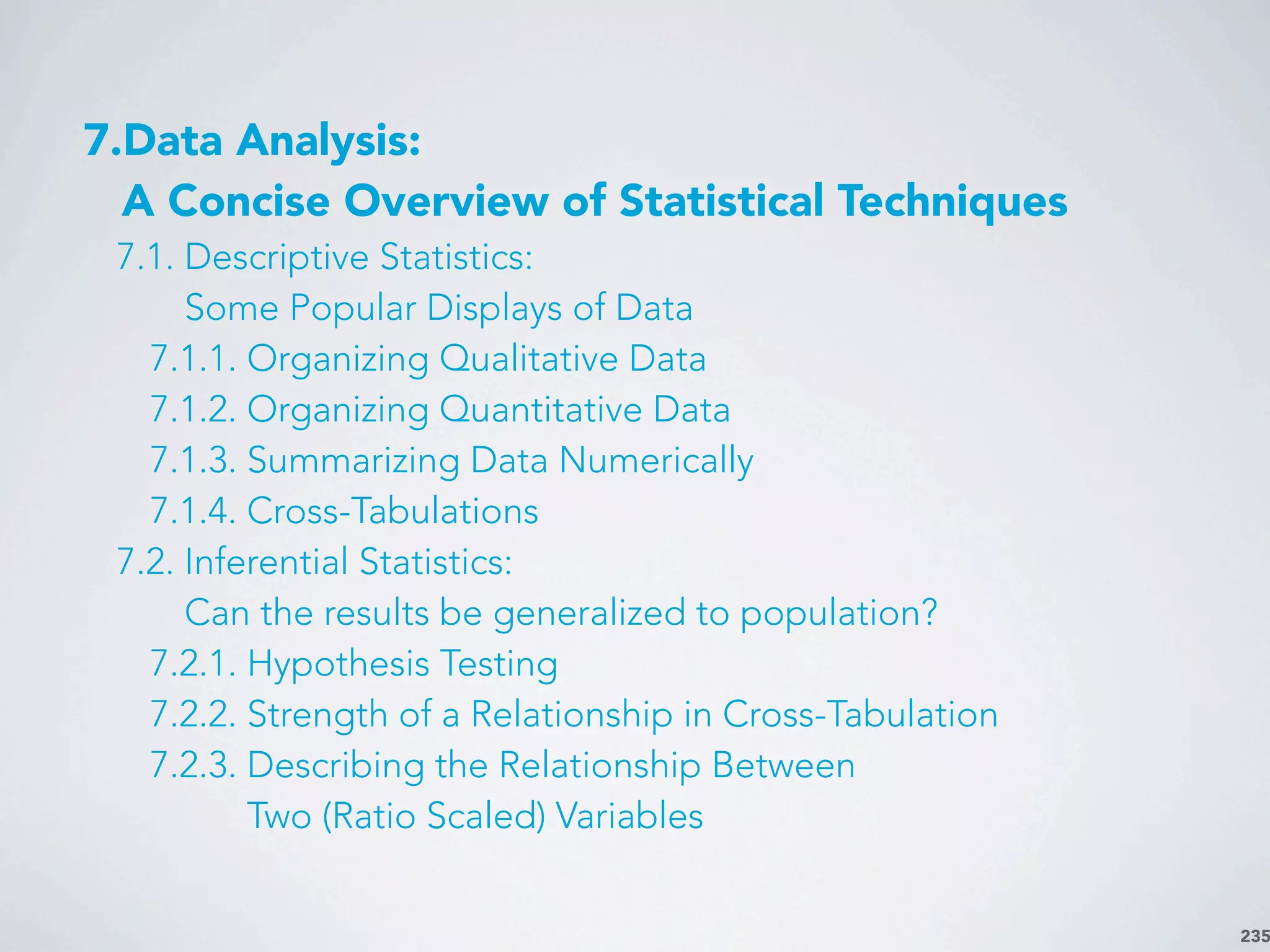 235
7.Data Analysis:
A Concise Overview of Statistical Techniques
7.1. Descriptive Statistics:
Some Popular Displays of Data
7.1.1. Organizing Qualitative Data
7.1.2. Organizing Quantitative Data
7.1.3. Summarizing Data Numerically
7.1.4. Cross-Tabulations
7.2. Inferential Statistics:
Can the results be generalized to population?
7.2.1. Hypothesis Testing
7.2.2. Strength of a Relationship in Cross-Tabulation
7.2.3. Describing the Relationship Between
Two (Ratio Scaled) Variables
 