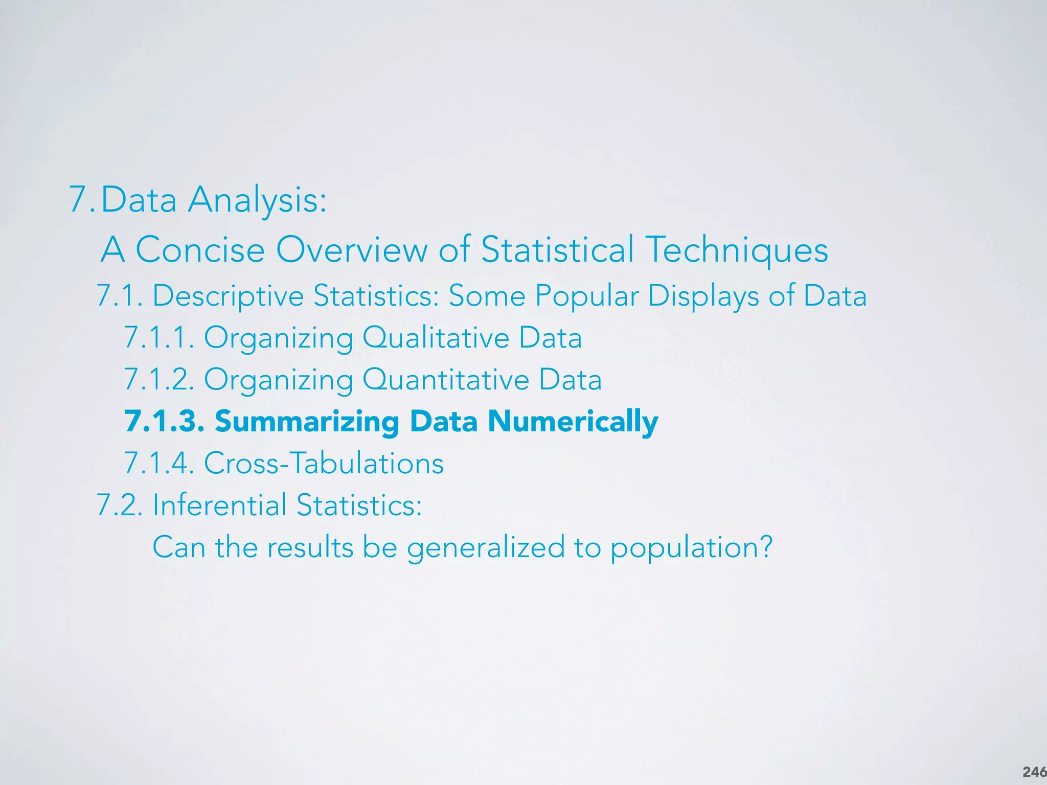 246
7.Data Analysis:
A Concise Overview of Statistical Techniques
7.1. Descriptive Statistics: Some Popular Displays of Data
7.1.1. Organizing Qualitative Data
7.1.2. Organizing Quantitative Data
7.1.3. Summarizing Data Numerically
7.1.4. Cross-Tabulations
7.2. Inferential Statistics:
Can the results be generalized to population?
 