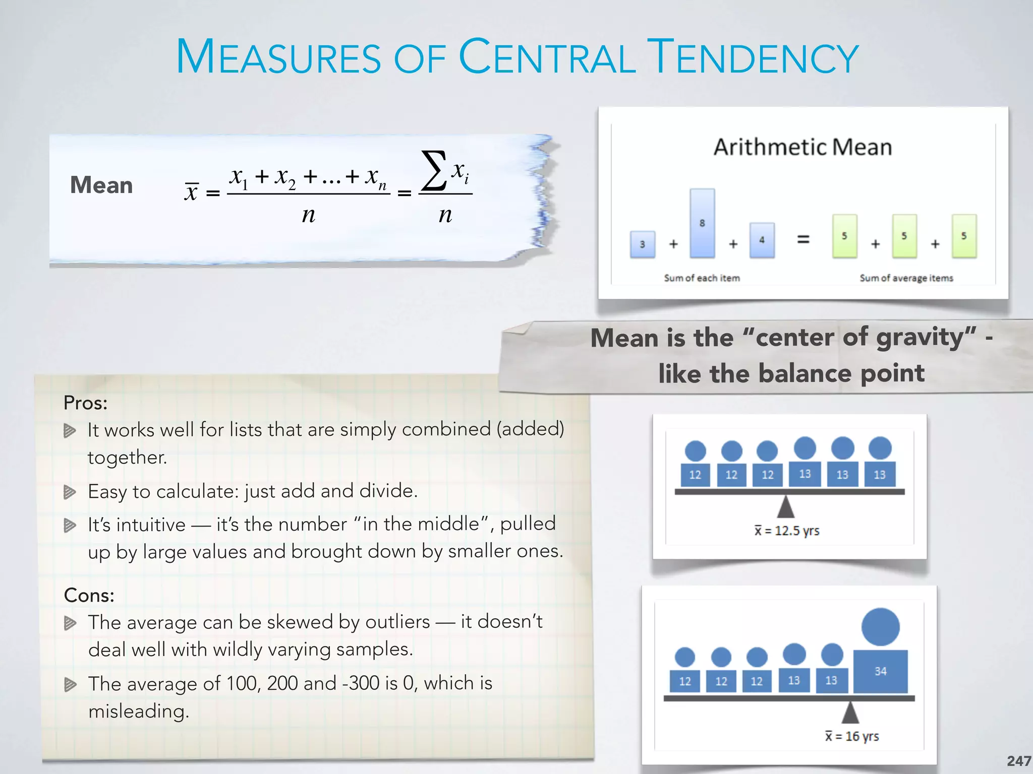 MEASURES OF CENTRAL TENDENCY
247
Mean x =
x1 + x2 +...+ xn
n
=
xi∑
n
Pros:
It works well for lists that are simply combined (added)
together.
Easy to calculate: just add and divide.
It’s intuitive — it’s the number “in the middle”, pulled
up by large values and brought down by smaller ones.
Cons:
The average can be skewed by outliers — it doesn’t
deal well with wildly varying samples.
The average of 100, 200 and -300 is 0, which is
misleading.
Mean is the “center of gravity” -
like the balance point
 
