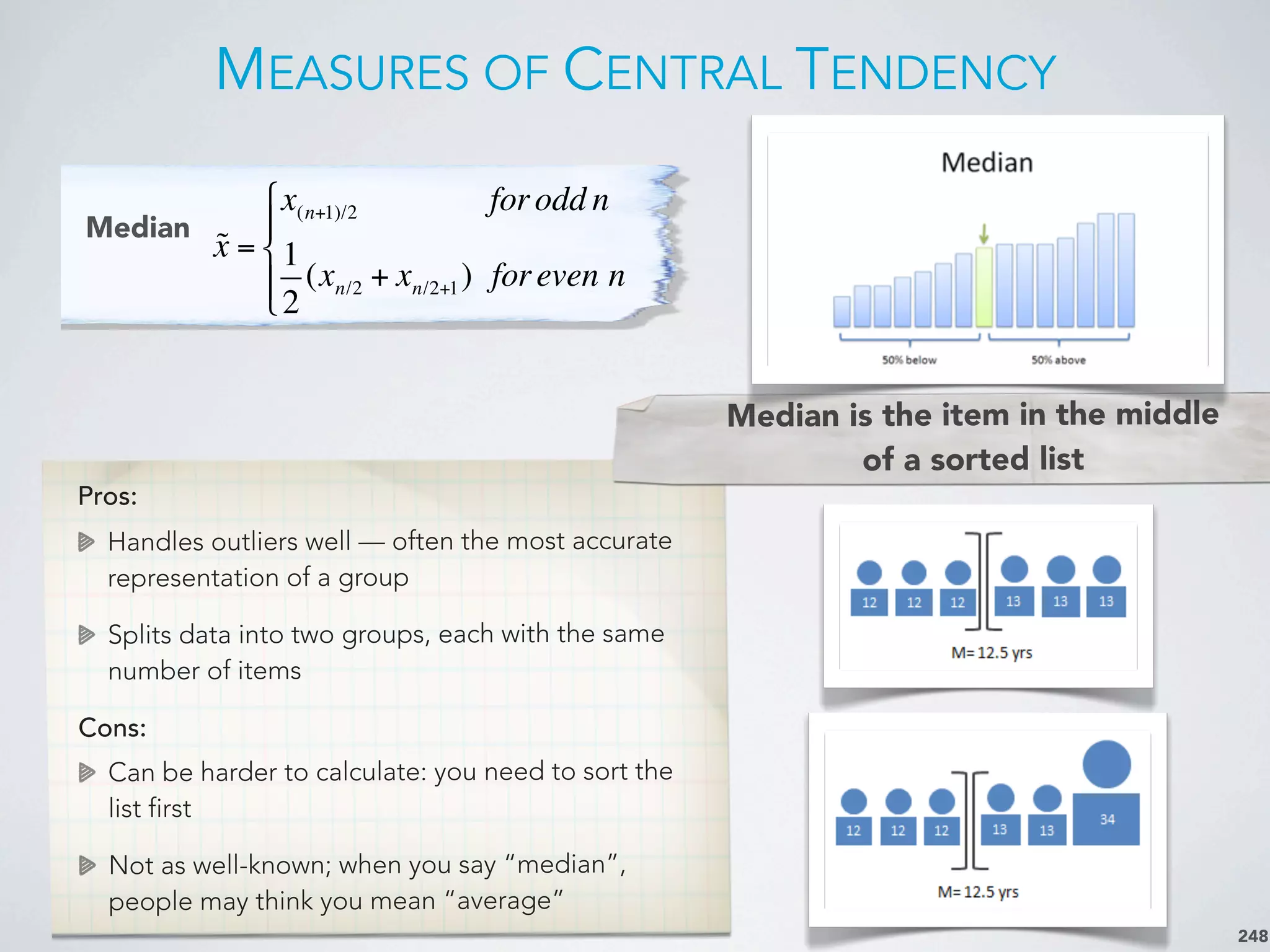 MEASURES OF CENTRAL TENDENCY
248
Median
Pros:
Handles outliers well — often the most accurate
representation of a group
Splits data into two groups, each with the same
number of items
Cons:
Can be harder to calculate: you need to sort the
list first
Not as well-known; when you say “median”,
people may think you mean “average”
Median is the item in the middle
of a sorted list
x =
x(n+1)/2 forodd n
1
2
(xn/2 + xn/2+1) foreven n
!
"
#
$#
 
