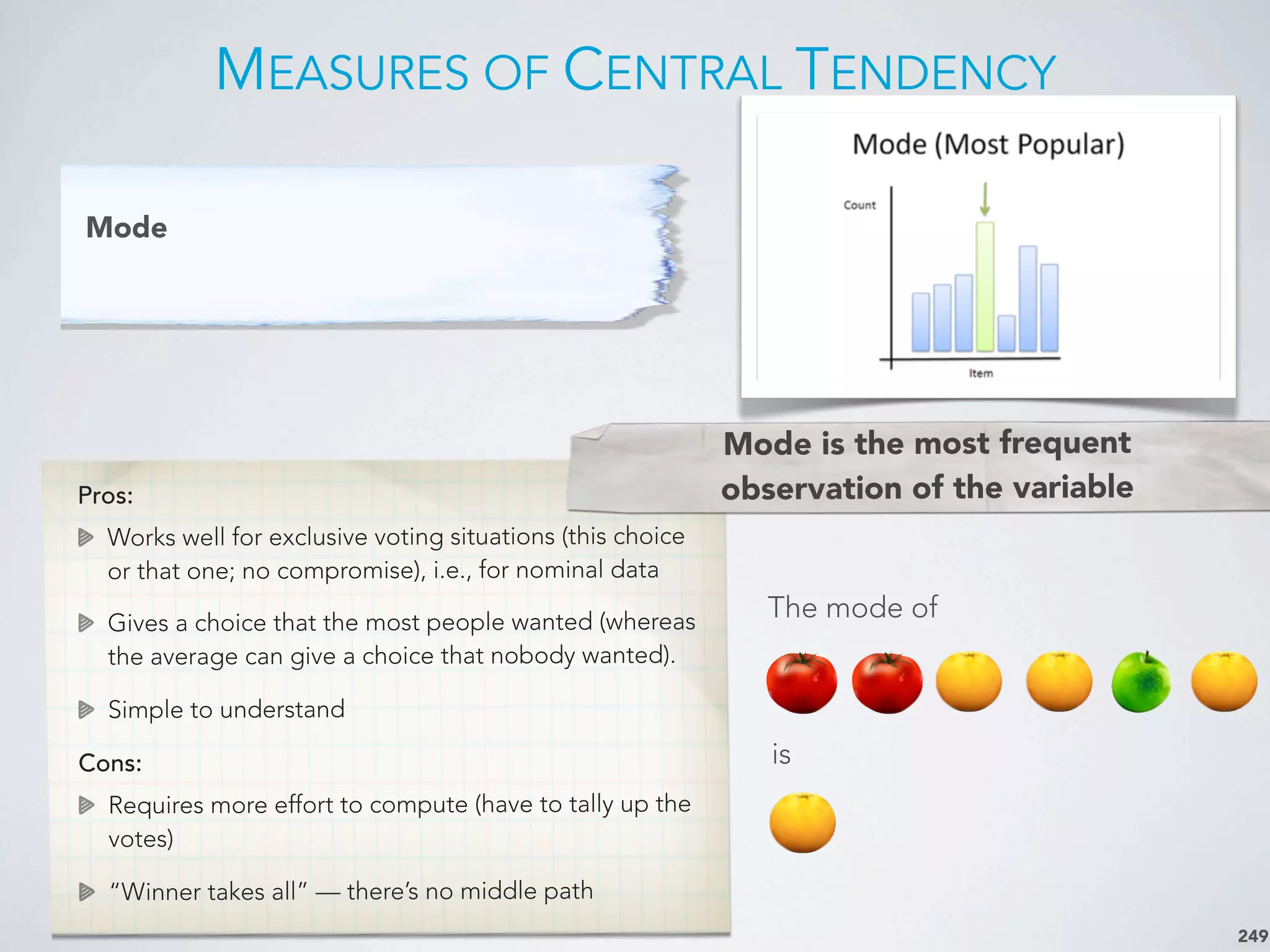 MEASURES OF CENTRAL TENDENCY
249
Mode
Pros:
Works well for exclusive voting situations (this choice
or that one; no compromise), i.e., for nominal data
Gives a choice that the most people wanted (whereas
the average can give a choice that nobody wanted).
Simple to understand
Cons:
Requires more effort to compute (have to tally up the
votes)
“Winner takes all” — there’s no middle path
Mode is the most frequent
observation of the variable
The mode of
is
 