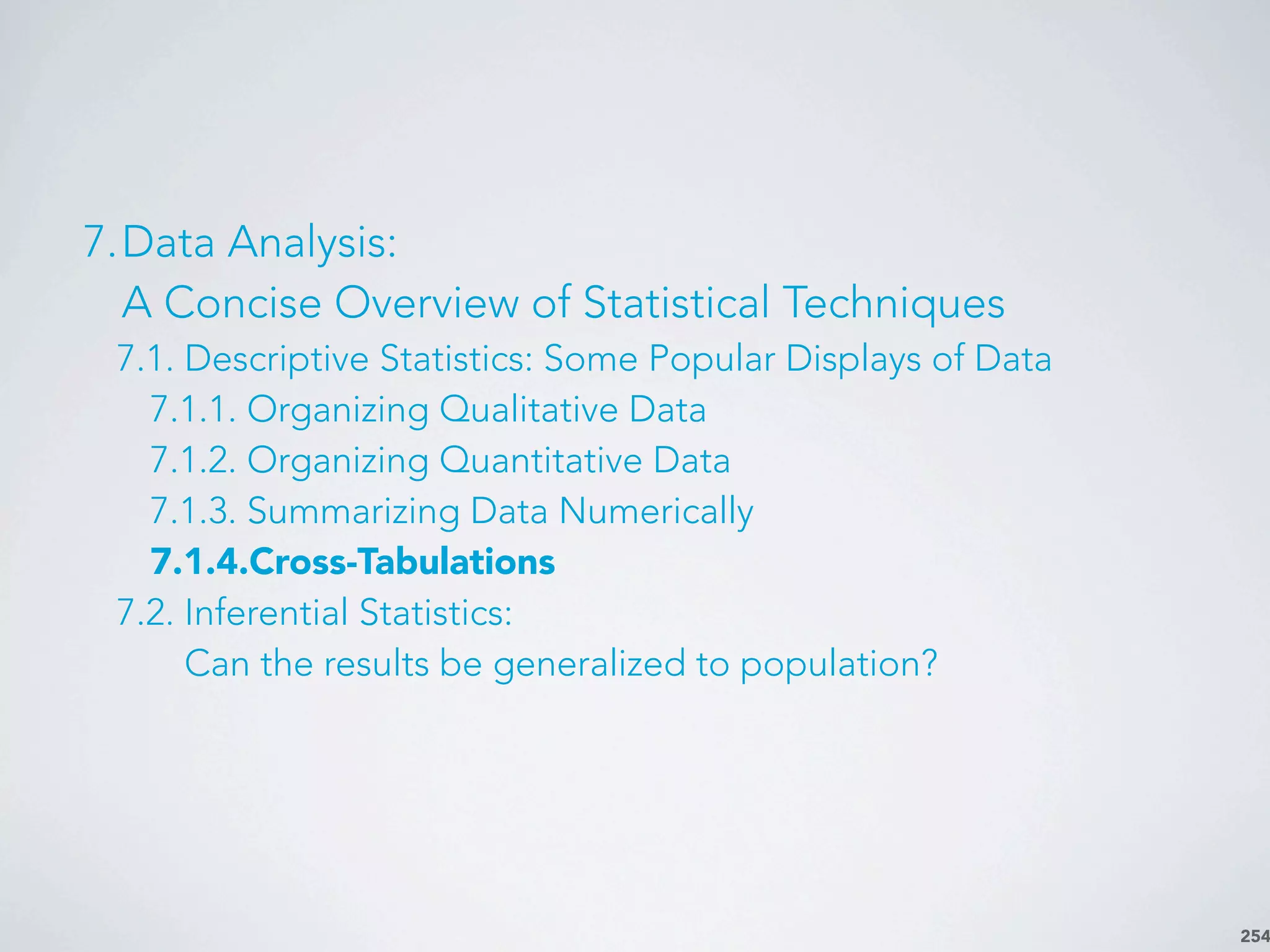 254
7.Data Analysis:
A Concise Overview of Statistical Techniques
7.1. Descriptive Statistics: Some Popular Displays of Data
7.1.1. Organizing Qualitative Data
7.1.2. Organizing Quantitative Data
7.1.3. Summarizing Data Numerically
7.1.4.Cross-Tabulations
7.2. Inferential Statistics:
Can the results be generalized to population?
 