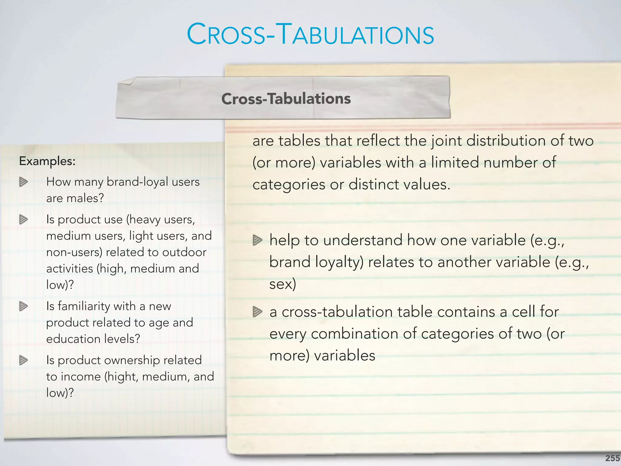 Examples:
How many brand-loyal users
are males?
Is product use (heavy users,
medium users, light users, and
non-users) related to outdoor
activities (high, medium and
low)?
Is familiarity with a new
product related to age and
education levels?
Is product ownership related
to income (hight, medium, and
low)?
are tables that reflect the joint distribution of two
(or more) variables with a limited number of
categories or distinct values.
help to understand how one variable (e.g.,
brand loyalty) relates to another variable (e.g.,
sex)
a cross-tabulation table contains a cell for
every combination of categories of two (or
more) variables
CROSS-TABULATIONS
255
Cross-Tabulations
 
