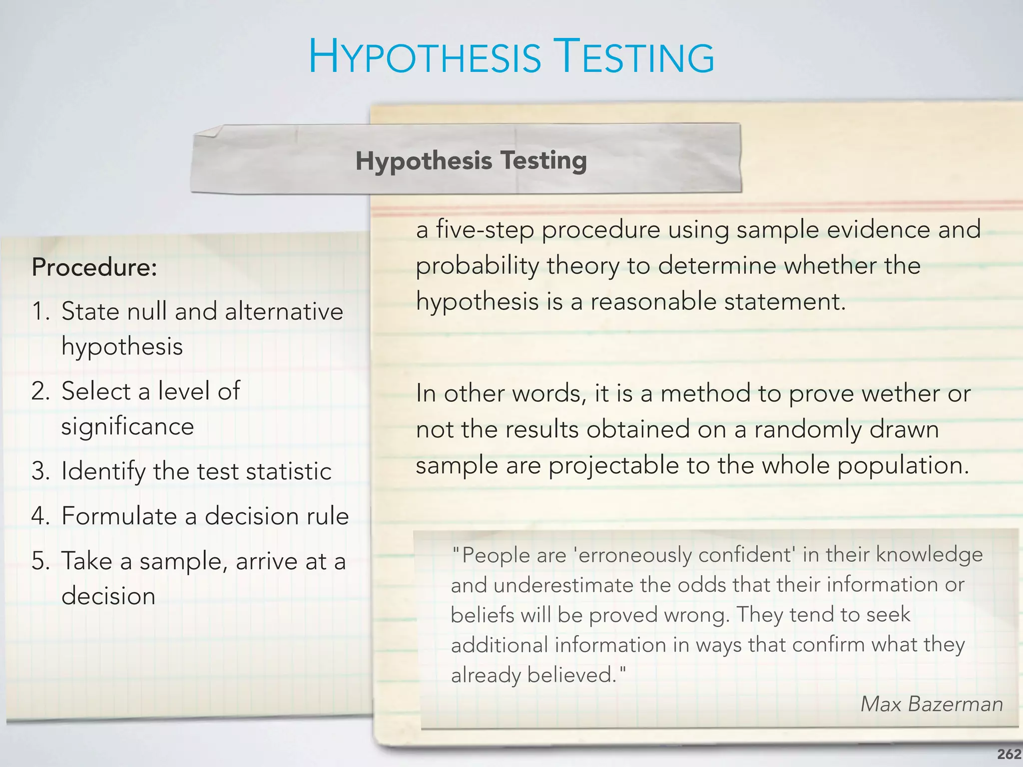 Procedure:
1. State null and alternative
hypothesis
2. Select a level of
significance
3. Identify the test statistic
4. Formulate a decision rule
5. Take a sample, arrive at a
decision
a five-step procedure using sample evidence and
probability theory to determine whether the
hypothesis is a reasonable statement.
In other words, it is a method to prove wether or
not the results obtained on a randomly drawn
sample are projectable to the whole population.
HYPOTHESIS TESTING
262
Hypothesis Testing
"People are 'erroneously confident' in their knowledge
and underestimate the odds that their information or
beliefs will be proved wrong. They tend to seek
additional information in ways that confirm what they
already believed."
Max Bazerman
 