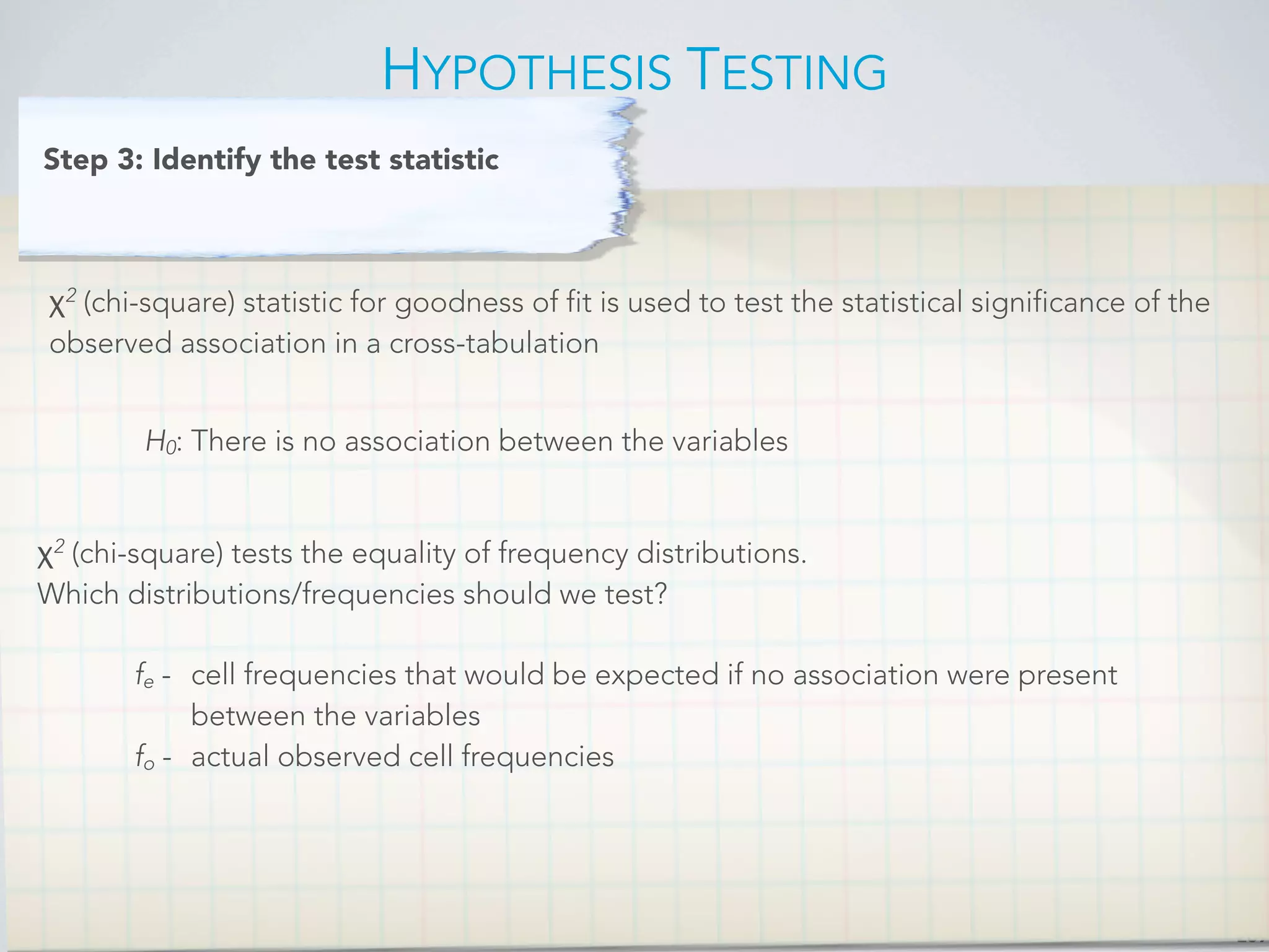 HYPOTHESIS TESTING
269
χ2
(chi-square) statistic for goodness of fit is used to test the statistical significance of the
observed association in a cross-tabulation
Step 3: Identify the test statistic
H0: There is no association between the variables
χ2
(chi-square) tests the equality of frequency distributions.
Which distributions/frequencies should we test?
fe - 
 cell frequencies that would be expected if no association were present

 between the variables
fo - actual observed cell frequencies
 