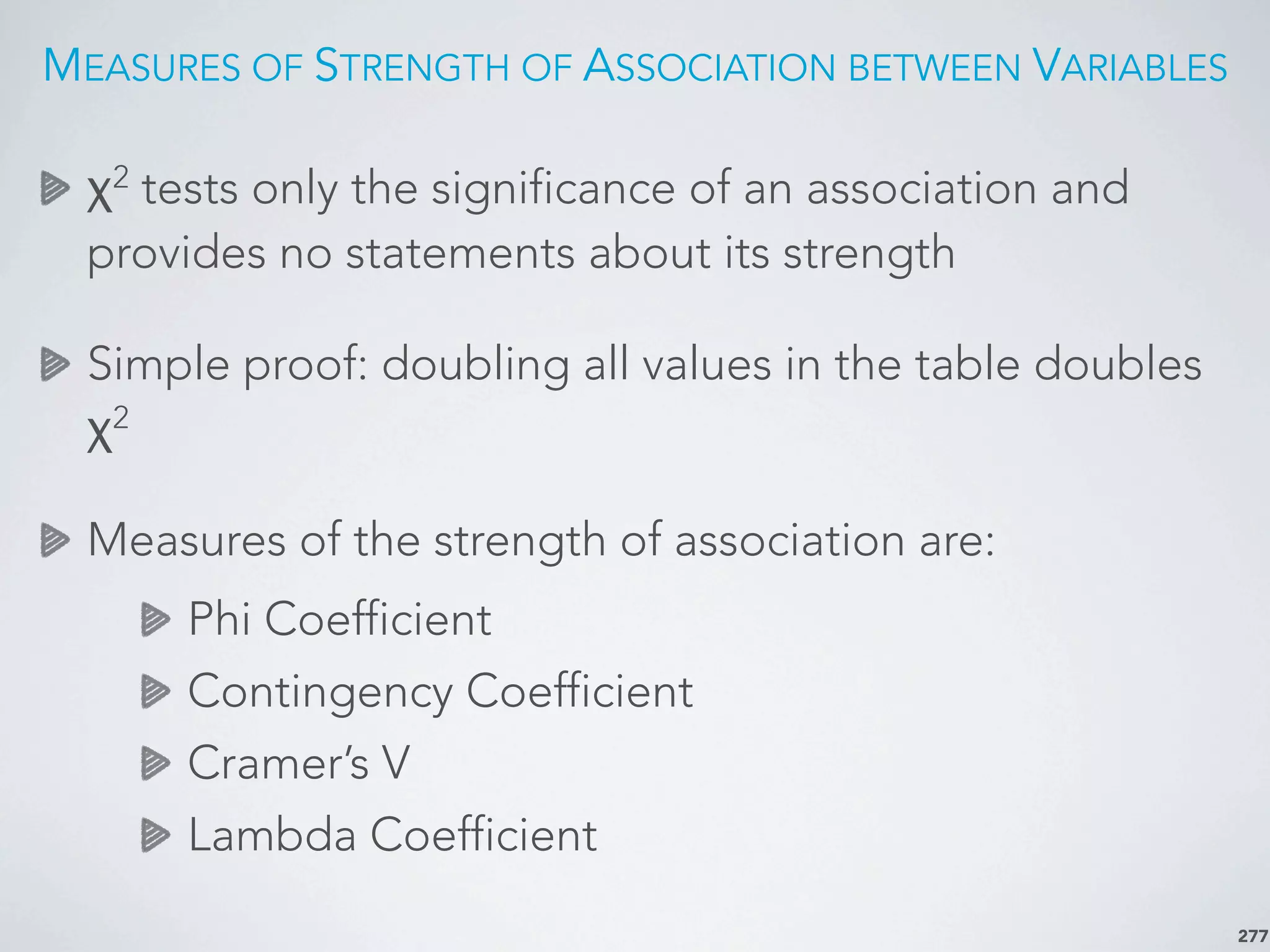 MEASURES OF STRENGTH OF ASSOCIATION BETWEEN VARIABLES
χ2
tests only the significance of an association and
provides no statements about its strength
Simple proof: doubling all values in the table doubles
χ2
Measures of the strength of association are:
Phi Coefficient
Contingency Coefficient
Cramer’s V
Lambda Coefficient
277
 