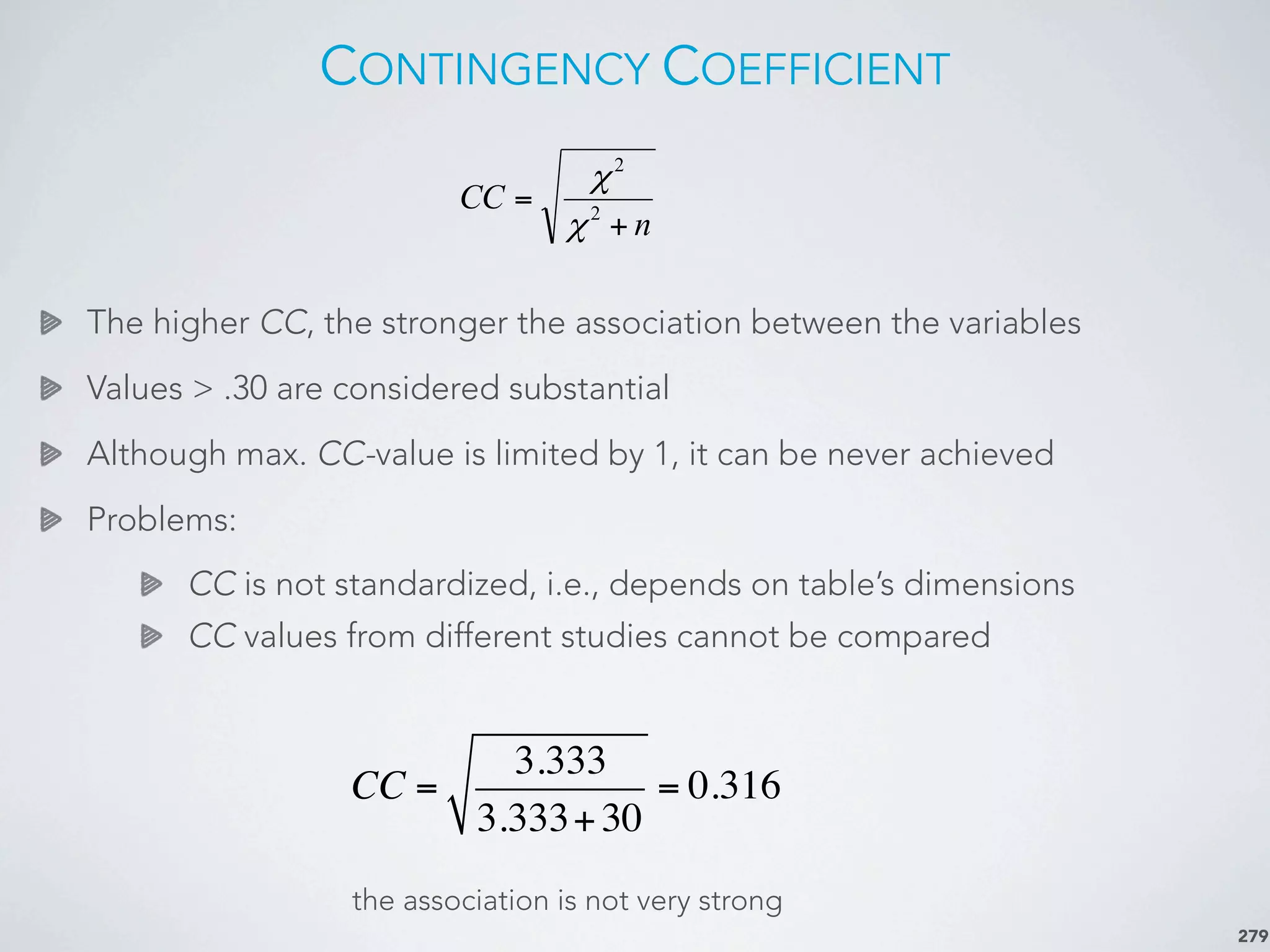 CONTINGENCY COEFFICIENT
The higher CC, the stronger the association between the variables
Values > .30 are considered substantial
Although max. CC-value is limited by 1, it can be never achieved
Problems:
CC is not standardized, i.e., depends on table’s dimensions
CC values from different studies cannot be compared
279
the association is not very strong
n
CC
+
= 2
2
χ
χ
CC =
3.333
3.333+30
= 0.316
 